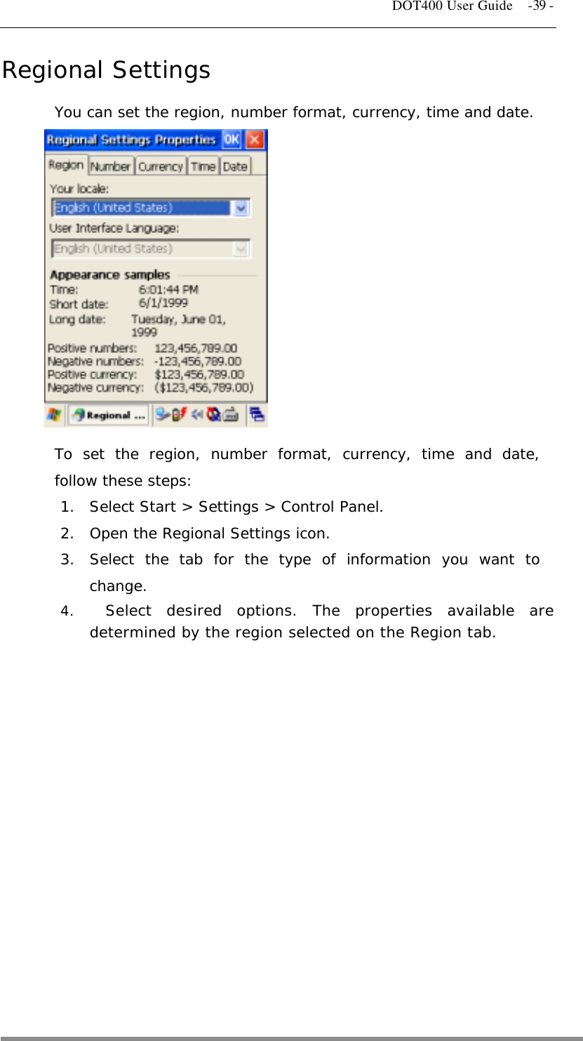   DOT400 User Guide    -39 - Regional Settings You can set the region, number format, currency, time and date.             To set the region, number format, currency, time and date, follow these steps: 1.  Select Start &gt; Settings &gt; Control Panel. 2.  Open the Regional Settings icon. 3.  Select the tab for the type of information you want to change. 4.    Select desired options. The properties available are determined by the region selected on the Region tab.          