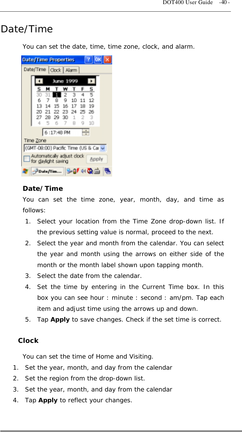   DOT400 User Guide    -40 - Date/Time You can set the date, time, time zone, clock, and alarm.             Date/Time You can set the time zone, year, month, day, and time as follows: 1.  Select your location from the Time Zone drop-down list. If the previous setting value is normal, proceed to the next. 2.  Select the year and month from the calendar. You can select the year and month using the arrows on either side of the month or the month label shown upon tapping month. 3.  Select the date from the calendar. 4.  Set the time by entering in the Current Time box. In this box you can see hour : minute : second : am/pm. Tap each item and adjust time using the arrows up and down. 5. Tap Apply to save changes. Check if the set time is correct.  Clock You can set the time of Home and Visiting. 1.  Set the year, month, and day from the calendar 2.  Set the region from the drop-down list. 3.  Set the year, month, and day from the calendar 4. Tap Apply to reflect your changes.   