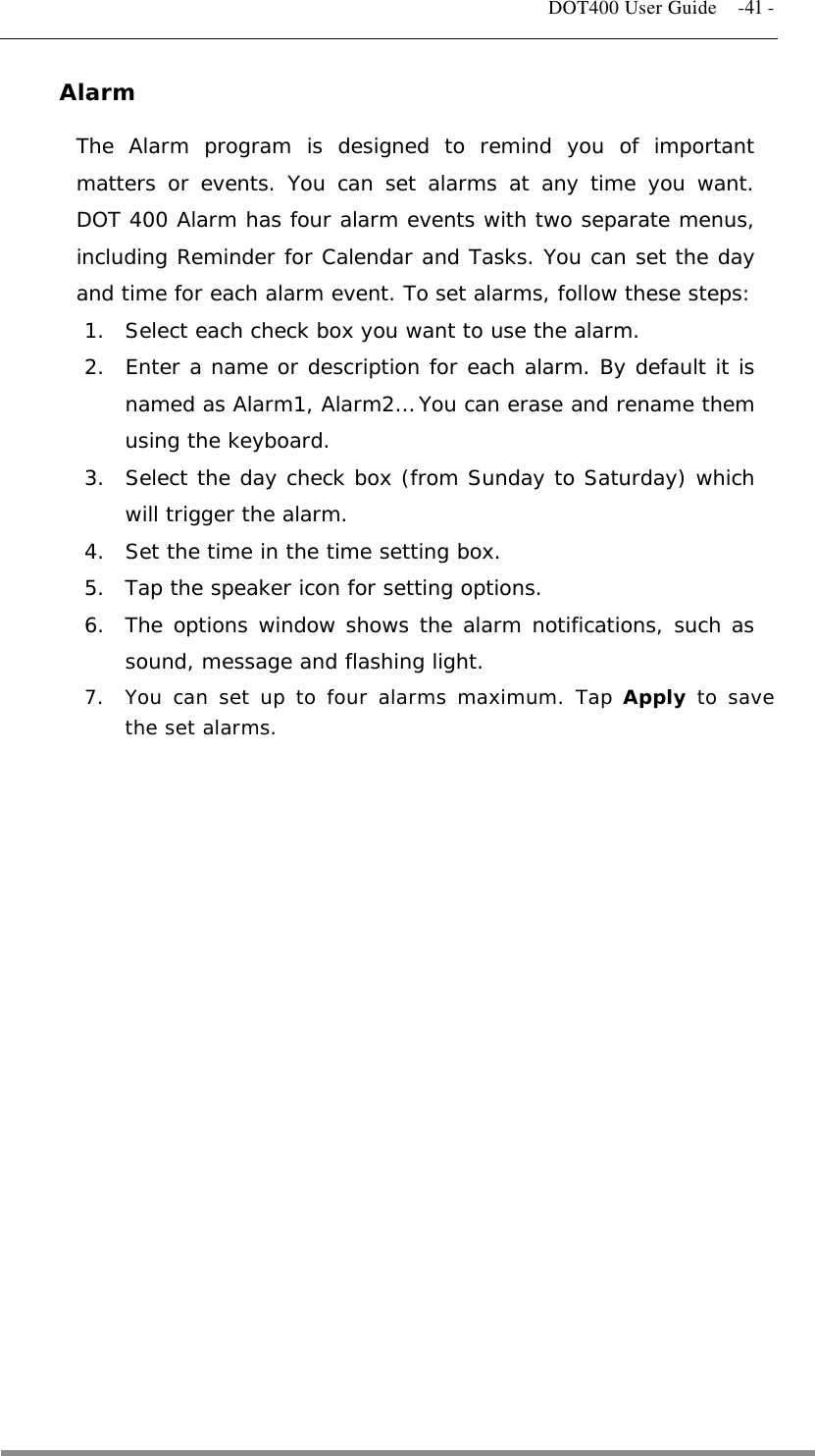   DOT400 User Guide    -41 - Alarm The Alarm program is designed to remind you of important matters or events. You can set alarms at any time you want. DOT 400 Alarm has four alarm events with two separate menus, including Reminder for Calendar and Tasks. You can set the day and time for each alarm event. To set alarms, follow these steps: 1.  Select each check box you want to use the alarm.  2.  Enter a name or description for each alarm. By default it is named as Alarm1, Alarm2… You can erase and rename them using the keyboard. 3.  Select the day check box (from Sunday to Saturday) which will trigger the alarm. 4.  Set the time in the time setting box. 5.  Tap the speaker icon for setting options. 6.  The options window shows the alarm notifications, such as sound, message and flashing light. 7.  You can set up to four alarms maximum. Tap Apply to save the set alarms.                  