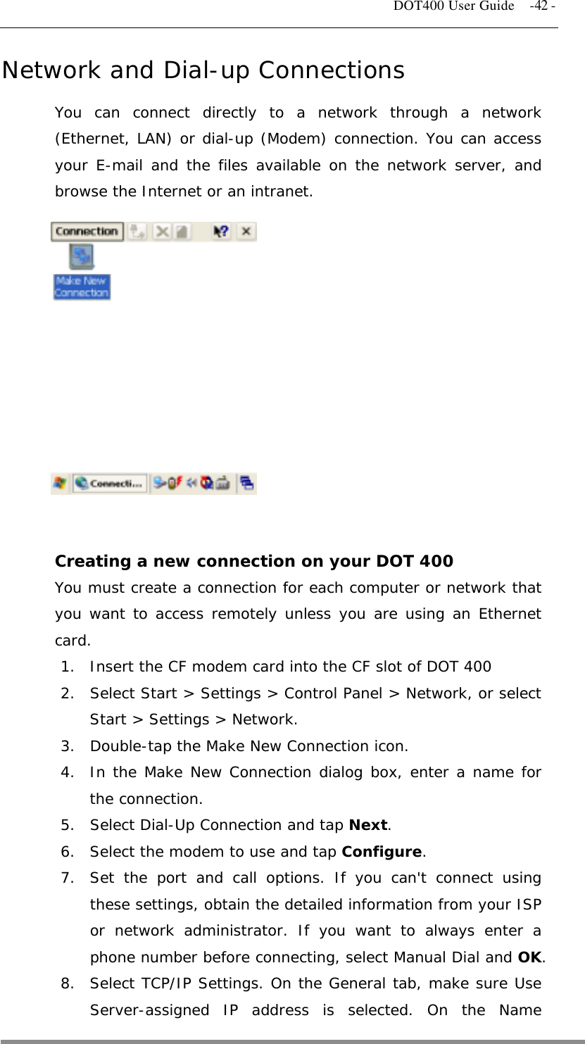   DOT400 User Guide    -42 - Network and Dial-up Connections You can connect directly to a network through a network (Ethernet, LAN) or dial-up (Modem) connection. You can access your E-mail and the files available on the network server, and browse the Internet or an intranet.              Creating a new connection on your DOT 400 You must create a connection for each computer or network that you want to access remotely unless you are using an Ethernet card. 1.  Insert the CF modem card into the CF slot of DOT 400 2.  Select Start &gt; Settings &gt; Control Panel &gt; Network, or select Start &gt; Settings &gt; Network. 3.  Double-tap the Make New Connection icon. 4.  In the Make New Connection dialog box, enter a name for the connection. 5.  Select Dial-Up Connection and tap Next. 6.  Select the modem to use and tap Configure. 7.  Set the port and call options. If you can&apos;t connect using these settings, obtain the detailed information from your ISP or network administrator. If you want to always enter a phone number before connecting, select Manual Dial and OK. 8.  Select TCP/IP Settings. On the General tab, make sure Use Server-assigned IP address is selected. On the Name  