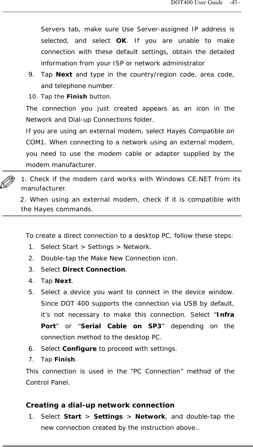   DOT400 User Guide    -43 - Servers tab, make sure Use Server-assigned IP address is selected, and select OK. If you are unable to make connection with these default settings, obtain the detailed information from your ISP or network administrator  9. Tap Next and type in the country/region code, area code, and telephone number. 10. Tap the Finish button. The connection you just created appears as an icon in the Network and Dial-up Connections folder. If you are using an external modem, select Hayes Compatible on COM1. When connecting to a network using an external modem, you need to use the modem cable or adapter supplied by the modem manufacturer.  1. Check if the modem card works with Windows CE.NET from its manufacturer.      2. When using an external modem, check if it is compatible with the Hayes commands.  To create a direct connection to a desktop PC, follow these steps: 1.  Select Start &gt; Settings &gt; Network. 2.  Double-tap the Make New Connection icon. 3. Select Direct Connection. 4. Tap Next. 5.  Select a device you want to connect in the device window. Since DOT 400 supports the connection via USB by default, it’s not necessary to make this connection. Select “Infra Port” or “Serial Cable on SP3” depending on the connection method to the desktop PC. 6. Select Configure to proceed with settings. 7. Tap Finish. This connection is used in the “PC Connection” method of the Control Panel.  Creating a dial-up network connection 1. Select Start &gt; Settings &gt; Network, and double-tap the new connection created by the instruction above..  