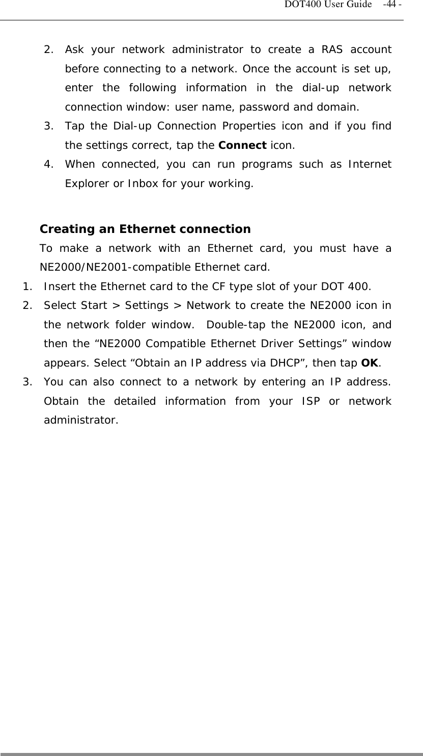   DOT400 User Guide    -44 - 2.  Ask your network administrator to create a RAS account before connecting to a network. Once the account is set up, enter the following information in the dial-up network connection window: user name, password and domain. 3.  Tap the Dial-up Connection Properties icon and if you find the settings correct, tap the Connect icon. 4.  When connected, you can run programs such as Internet Explorer or Inbox for your working.  Creating an Ethernet connection To make a network with an Ethernet card, you must have a NE2000/NE2001-compatible Ethernet card. 1.  Insert the Ethernet card to the CF type slot of your DOT 400. 2.  Select Start &gt; Settings &gt; Network to create the NE2000 icon in the network folder window.  Double-tap the NE2000 icon, and then the “NE2000 Compatible Ethernet Driver Settings” window appears. Select “Obtain an IP address via DHCP”, then tap OK. 3.  You can also connect to a network by entering an IP address. Obtain the detailed information from your ISP or network administrator.   