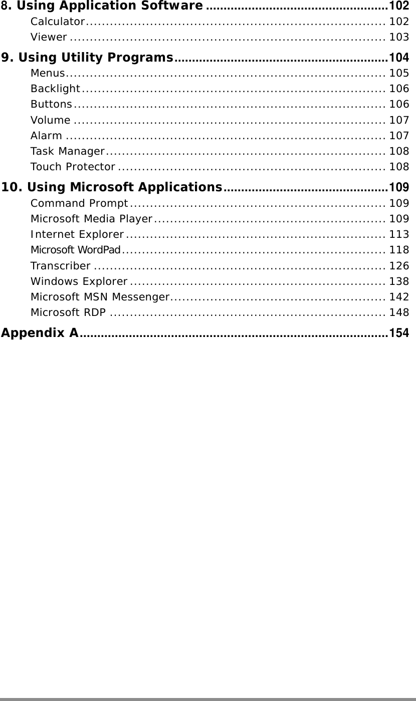    8. Using Application Software....................................................102 Calculator........................................................................... 102 Viewer ............................................................................... 103 9. Using Utility Programs.............................................................104 Menus................................................................................ 105 Backlight............................................................................ 106 Buttons.............................................................................. 106 Volume .............................................................................. 107 Alarm ................................................................................ 107 Task Manager...................................................................... 108 Touch Protector ................................................................... 108 10. Using Microsoft Applications...............................................109 Command Prompt................................................................ 109 Microsoft Media Player.......................................................... 109 Internet Explorer................................................................. 113 Microsoft WordPad.................................................................. 118 Transcriber ......................................................................... 126 Windows Explorer................................................................ 138 Microsoft MSN Messenger...................................................... 142 Microsoft RDP ..................................................................... 148 Appendix A........................................................................................154   