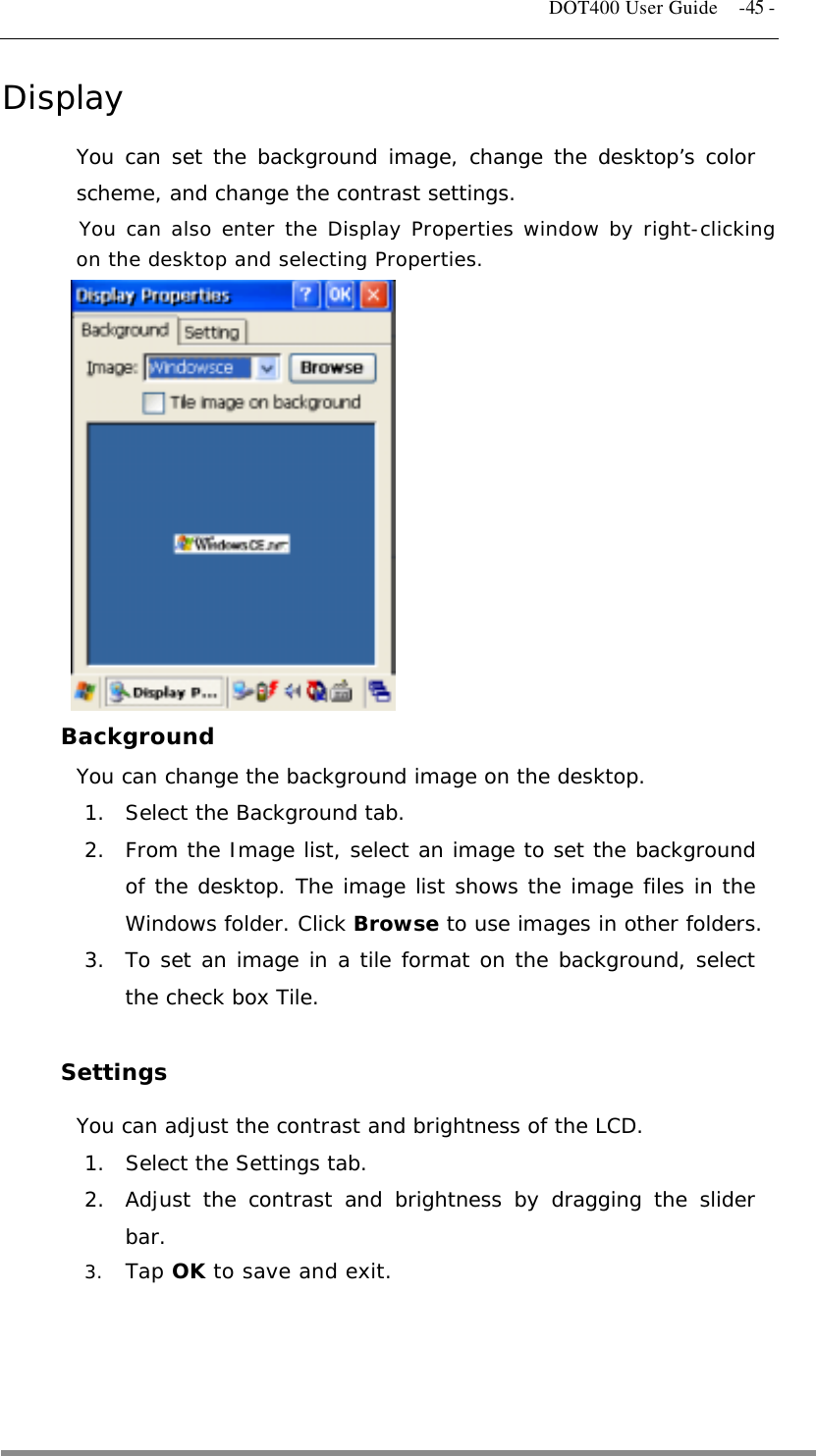   DOT400 User Guide    -45 - Display You can set the background image, change the desktop’s color scheme, and change the contrast settings. You can also enter the Display Properties window by right-clicking on the desktop and selecting Properties.             Background  You can change the background image on the desktop. 1.  Select the Background tab. 2.  From the Image list, select an image to set the background of the desktop. The image list shows the image files in the Windows folder. Click Browse to use images in other folders. 3.  To set an image in a tile format on the background, select the check box Tile.  Settings You can adjust the contrast and brightness of the LCD. 1.  Select the Settings tab. 2.  Adjust the contrast and brightness by dragging the slider bar. 3.  Tap OK to save and exit.     