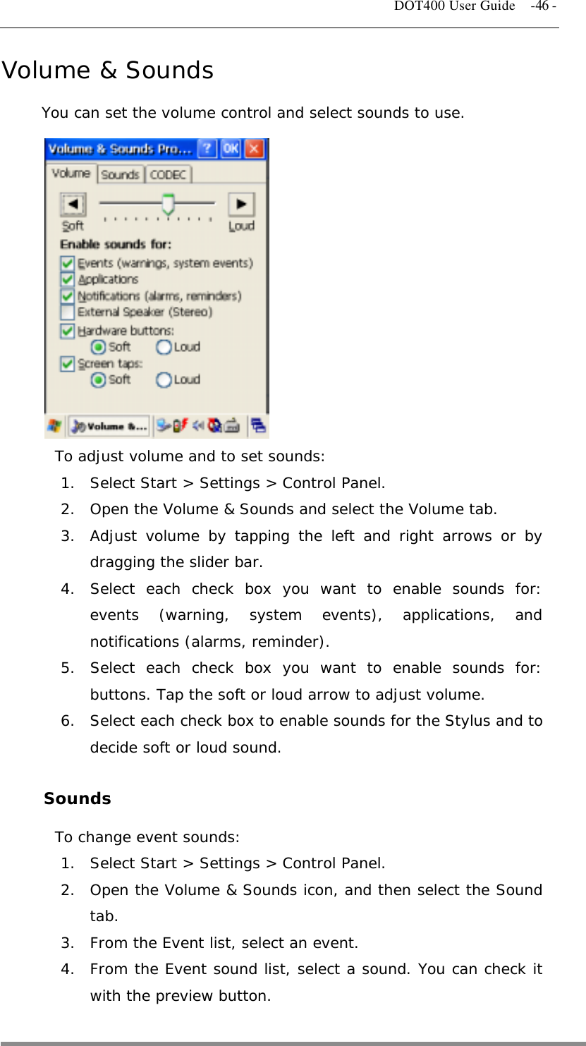   DOT400 User Guide    -46 - Volume &amp; Sounds You can set the volume control and select sounds to use.             To adjust volume and to set sounds: 1.  Select Start &gt; Settings &gt; Control Panel. 2.  Open the Volume &amp; Sounds and select the Volume tab. 3.  Adjust volume by tapping the left and right arrows or by dragging the slider bar. 4.  Select each check box you want to enable sounds for: events (warning, system events), applications, and notifications (alarms, reminder). 5.  Select each check box you want to enable sounds for: buttons. Tap the soft or loud arrow to adjust volume. 6.  Select each check box to enable sounds for the Stylus and to decide soft or loud sound.  Sounds To change event sounds: 1.  Select Start &gt; Settings &gt; Control Panel. 2.  Open the Volume &amp; Sounds icon, and then select the Sound tab. 3.  From the Event list, select an event. 4.  From the Event sound list, select a sound. You can check it with the preview button.   