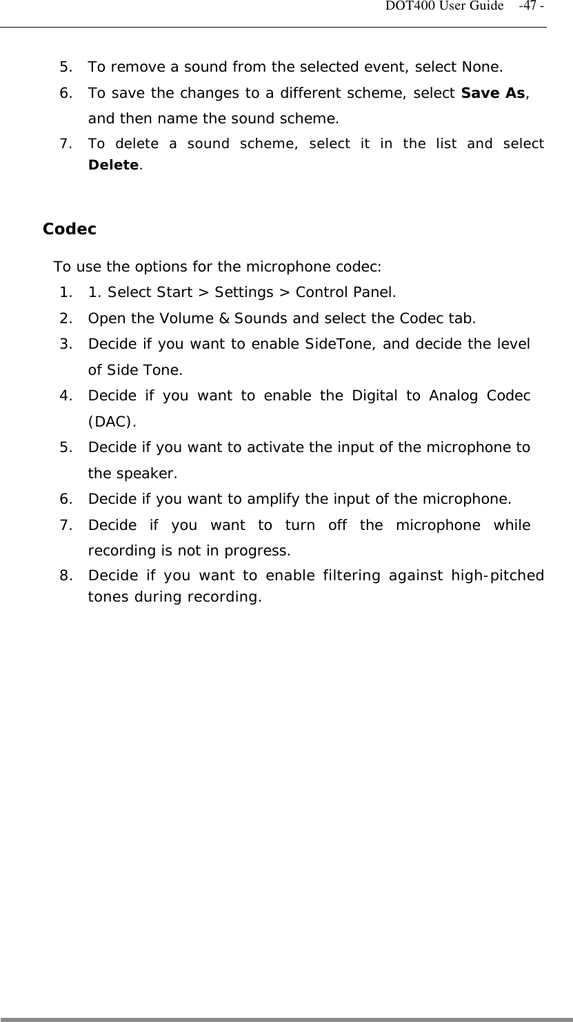   DOT400 User Guide    -47 - 5.  To remove a sound from the selected event, select None. 6.  To save the changes to a different scheme, select Save As, and then name the sound scheme. 7.  To delete a sound scheme, select it in the list and select Delete.  Codec To use the options for the microphone codec: 1.  1. Select Start &gt; Settings &gt; Control Panel. 2.  Open the Volume &amp; Sounds and select the Codec tab. 3.  Decide if you want to enable SideTone, and decide the level of Side Tone. 4.  Decide if you want to enable the Digital to Analog Codec (DAC). 5.  Decide if you want to activate the input of the microphone to the speaker. 6.  Decide if you want to amplify the input of the microphone. 7. Decide if you want to turn off the microphone while recording is not in progress. 8.  Decide if you want to enable filtering against high-pitched tones during recording.              