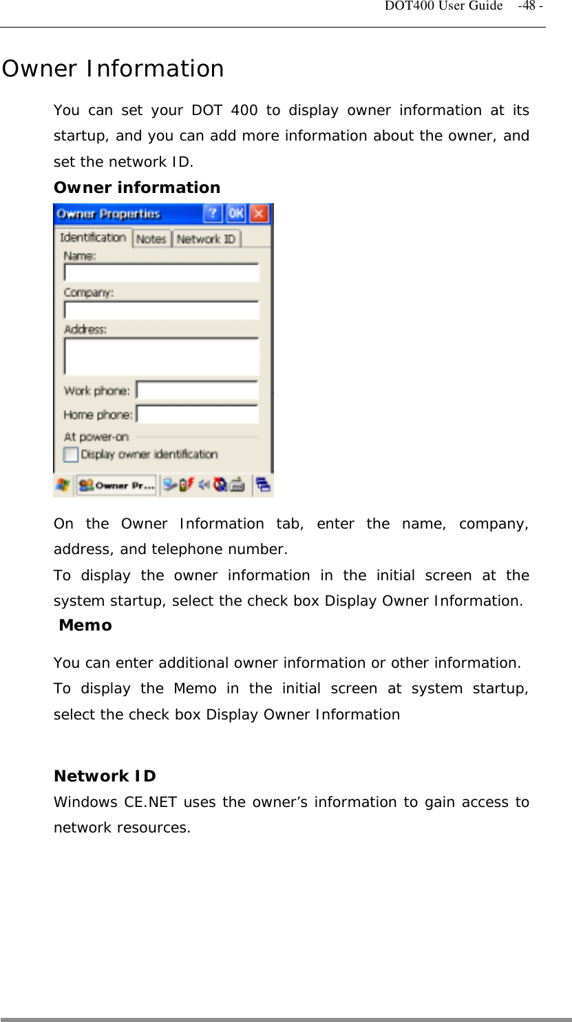   DOT400 User Guide    -48 - Owner Information You can set your DOT 400 to display owner information at its startup, and you can add more information about the owner, and set the network ID. Owner information             On the Owner Information tab, enter the name, company, address, and telephone number. To display the owner information in the initial screen at the system startup, select the check box Display Owner Information. Memo You can enter additional owner information or other information. To display the Memo in the initial screen at system startup, select the check box Display Owner Information  Network ID Windows CE.NET uses the owner’s information to gain access to network resources.        