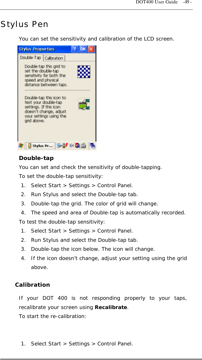   DOT400 User Guide    -49 - Stylus Pen You can set the sensitivity and calibration of the LCD screen.          Double-tap You can set and check the sensitivity of double-tapping. To set the double-tap sensitivity: 1.  Select Start &gt; Settings &gt; Control Panel. 2.  Run Stylus and select the Double-tap tab. 3.  Double-tap the grid. The color of grid will change. 4.  The speed and area of Double-tap is automatically recorded. To test the double-tap sensitivity: 1.  Select Start &gt; Settings &gt; Control Panel. 2.  Run Stylus and select the Double-tap tab. 3.  Double-tap the icon below. The icon will change. 4.  If the icon doesn’t change, adjust your setting using the grid above.  Calibration If your DOT 400 is not responding properly to your taps, recalibrate your screen using Recalibrate. To start the re-calibration:   1.  Select Start &gt; Settings &gt; Control Panel.  