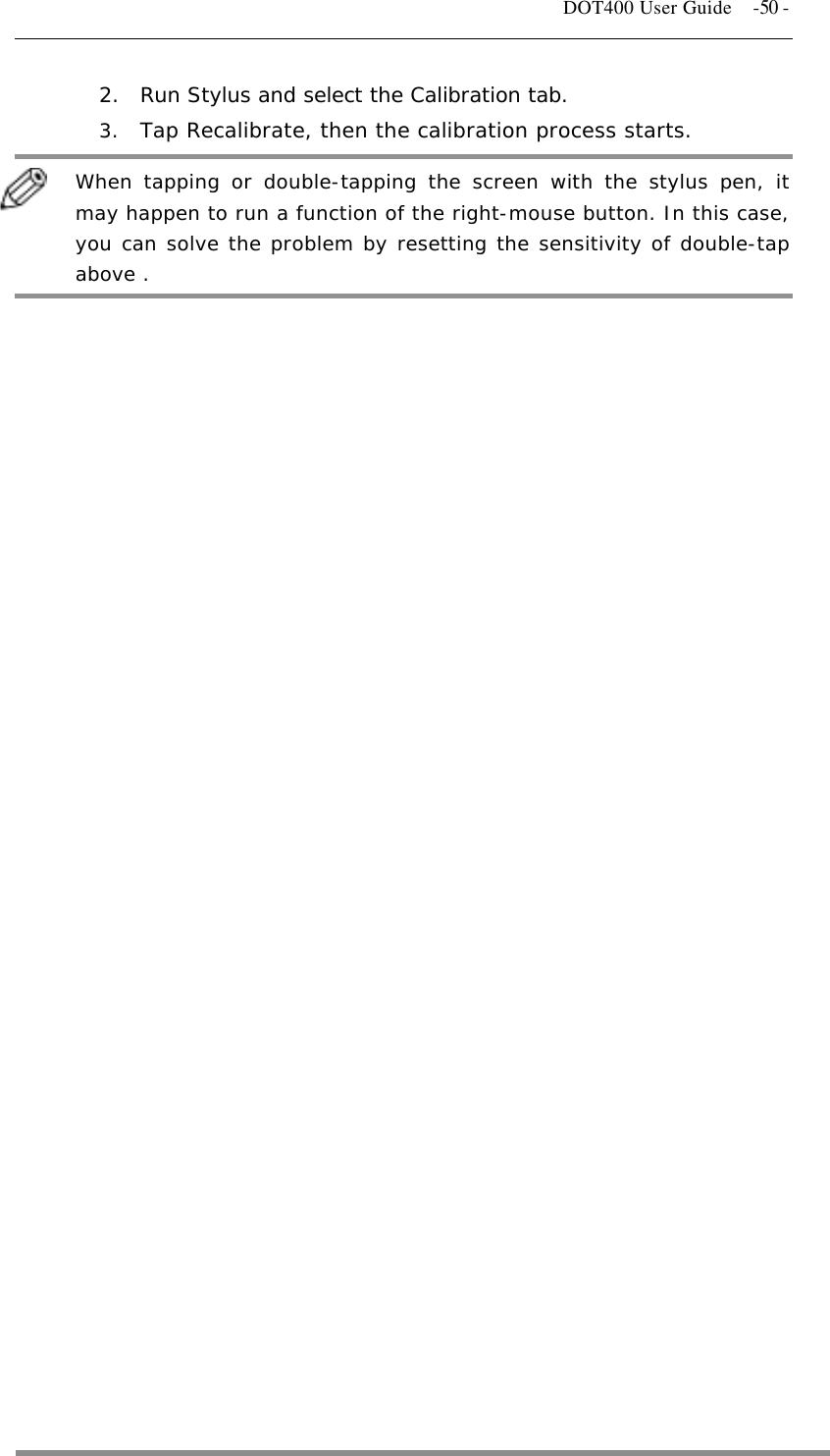   DOT400 User Guide    -50 - 2.  Run Stylus and select the Calibration tab. 3.  Tap Recalibrate, then the calibration process starts.   When tapping or double-tapping the screen with the stylus pen, it may happen to run a function of the right-mouse button. In this case, you can solve the problem by resetting the sensitivity of double-tap above .   