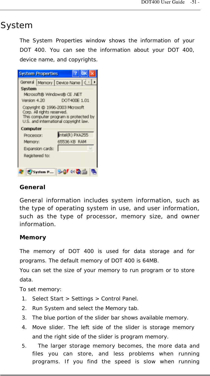   DOT400 User Guide    -51 - System The System Properties window shows the information of your DOT 400. You can see the information about your DOT 400, device name, and copyrights.          General General information includes system information, such as the type of operating system in use, and user information, such as the type of processor, memory size, and owner information. Memory The memory of DOT 400 is used for data storage and for programs. The default memory of DOT 400 is 64MB. You can set the size of your memory to run program or to store data. To set memory: 1.  Select Start &gt; Settings &gt; Control Panel. 2.  Run System and select the Memory tab. 3.  The blue portion of the slider bar shows available memory. 4.  Move slider. The left side of the slider is storage memory and the right side of the slider is program memory. 5.    The larger storage memory becomes, the more data and files you can store, and less problems when running programs. If you find the speed is slow when running  