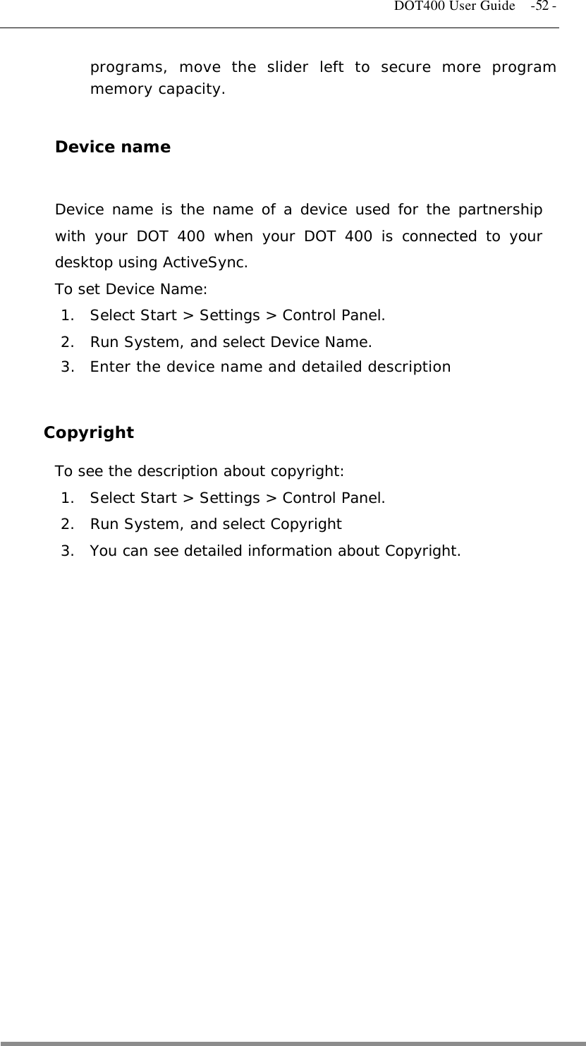   DOT400 User Guide    -52 - programs, move the slider left to secure more program memory capacity.  Device name  Device name is the name of a device used for the partnership with your DOT 400 when your DOT 400 is connected to your desktop using ActiveSync. To set Device Name: 1.  Select Start &gt; Settings &gt; Control Panel. 2.  Run System, and select Device Name. 3.  Enter the device name and detailed description  Copyright To see the description about copyright: 1.  Select Start &gt; Settings &gt; Control Panel. 2.  Run System, and select Copyright 3.  You can see detailed information about Copyright.             