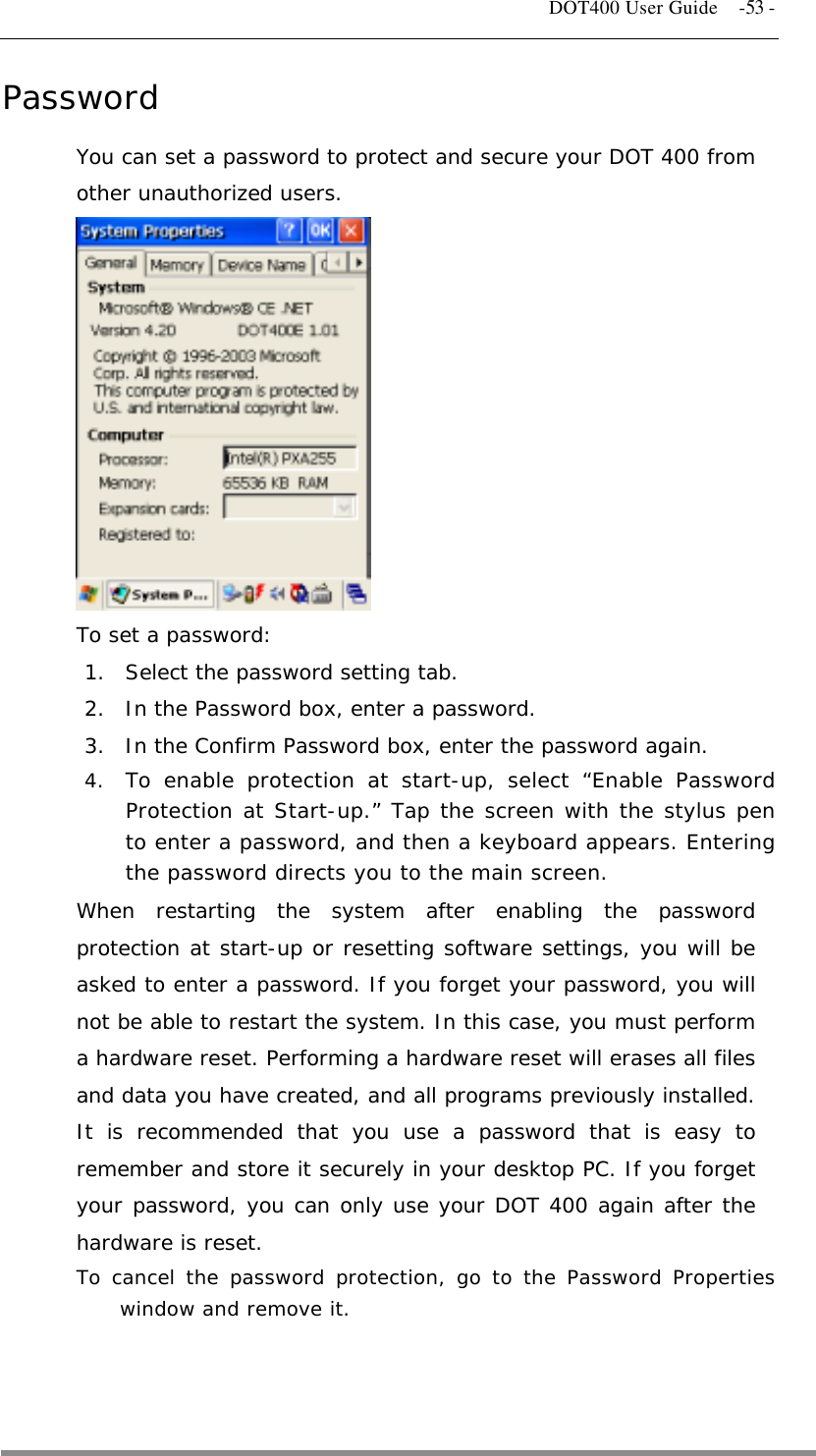   DOT400 User Guide    -53 - Password You can set a password to protect and secure your DOT 400 from other unauthorized users.            To set a password: 1.  Select the password setting tab. 2.  In the Password box, enter a password. 3.  In the Confirm Password box, enter the password again. 4.  To enable protection at start-up, select “Enable Password Protection at Start-up.” Tap the screen with the stylus pen to enter a password, and then a keyboard appears. Entering the password directs you to the main screen. When restarting the system after enabling the password protection at start-up or resetting software settings, you will be asked to enter a password. If you forget your password, you will not be able to restart the system. In this case, you must perform a hardware reset. Performing a hardware reset will erases all files and data you have created, and all programs previously installed. It is recommended that you use a password that is easy to remember and store it securely in your desktop PC. If you forget your password, you can only use your DOT 400 again after the hardware is reset.  To cancel the password protection, go to the Password Properties window and remove it.   