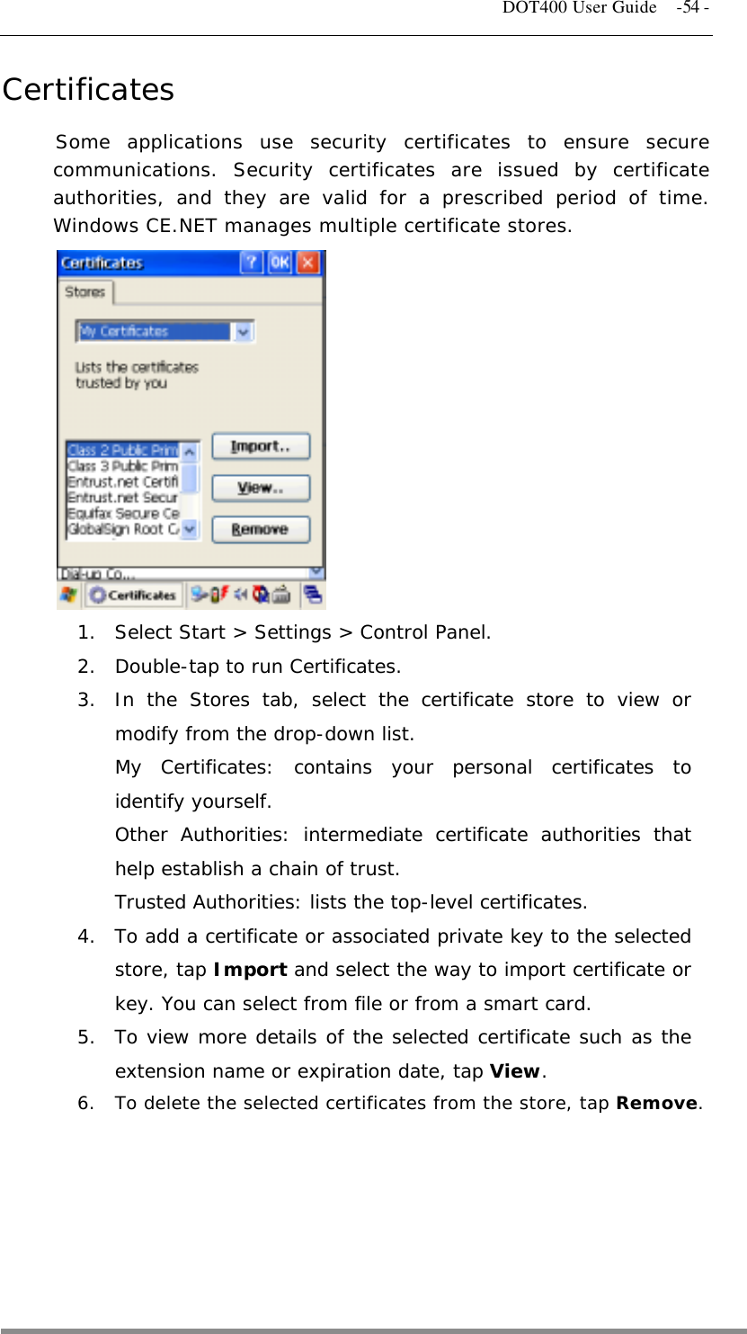   DOT400 User Guide    -54 - Certificates Some applications use security certificates to ensure secure communications. Security certificates are issued by certificate authorities, and they are valid for a prescribed period of time. Windows CE.NET manages multiple certificate stores.             1.  Select Start &gt; Settings &gt; Control Panel. 2.  Double-tap to run Certificates. 3.  In the Stores tab, select the certificate store to view or modify from the drop-down list.  My Certificates: contains your personal certificates to identify yourself. Other Authorities: intermediate certificate authorities that help establish a chain of trust.  Trusted Authorities: lists the top-level certificates. 4.  To add a certificate or associated private key to the selected store, tap Import and select the way to import certificate or key. You can select from file or from a smart card.  5.  To view more details of the selected certificate such as the extension name or expiration date, tap View. 6.  To delete the selected certificates from the store, tap Remove.     