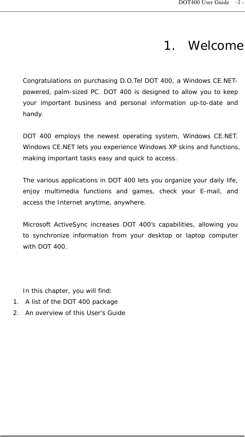   DOT400 User Guide  -1 - 1.  Welcome Congratulations on purchasing D.O.Tel DOT 400, a Windows CE.NET-powered, palm-sized PC. DOT 400 is designed to allow you to keep your important business and personal information up-to-date and handy.  DOT 400 employs the newest operating system, Windows CE.NET. Windows CE.NET lets you experience Windows XP skins and functions, making important tasks easy and quick to access.  The various applications in DOT 400 lets you organize your daily life, enjoy multimedia functions and games, check your E-mail, and access the Internet anytime, anywhere.  Microsoft ActiveSync increases DOT 400’s capabilities, allowing you to synchronize information from your desktop or laptop computer with DOT 400.    In this chapter, you will find: 1.  A list of the DOT 400 package 2.  An overview of this User’s Guide           