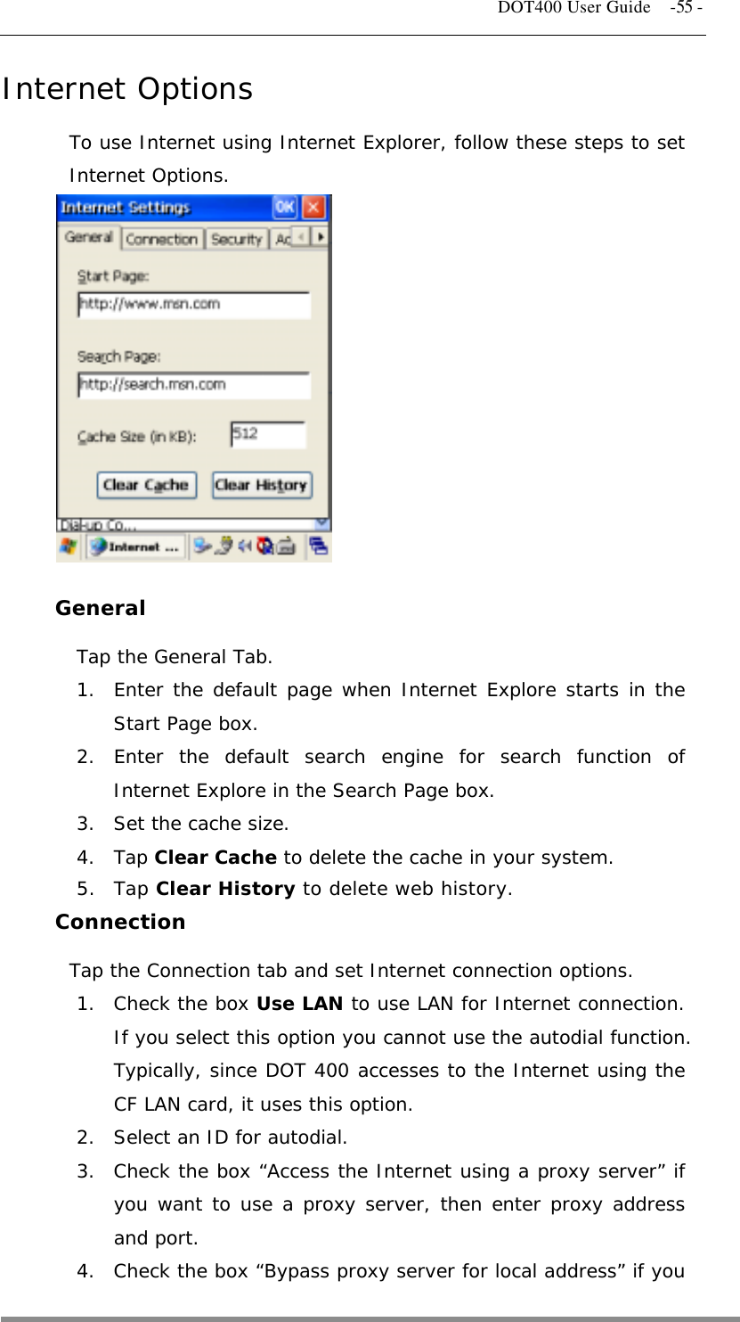   DOT400 User Guide    -55 - Internet Options To use Internet using Internet Explorer, follow these steps to set Internet Options.             General Tap the General Tab. 1.  Enter the default page when Internet Explore starts in the Start Page box. 2. Enter the default search engine for search function of Internet Explore in the Search Page box. 3.  Set the cache size. 4. Tap Clear Cache to delete the cache in your system. 5. Tap Clear History to delete web history. Connection Tap the Connection tab and set Internet connection options. 1.  Check the box Use LAN to use LAN for Internet connection. If you select this option you cannot use the autodial function. Typically, since DOT 400 accesses to the Internet using the CF LAN card, it uses this option. 2.  Select an ID for autodial. 3.  Check the box “Access the Internet using a proxy server” if you want to use a proxy server, then enter proxy address and port. 4.  Check the box “Bypass proxy server for local address” if you  