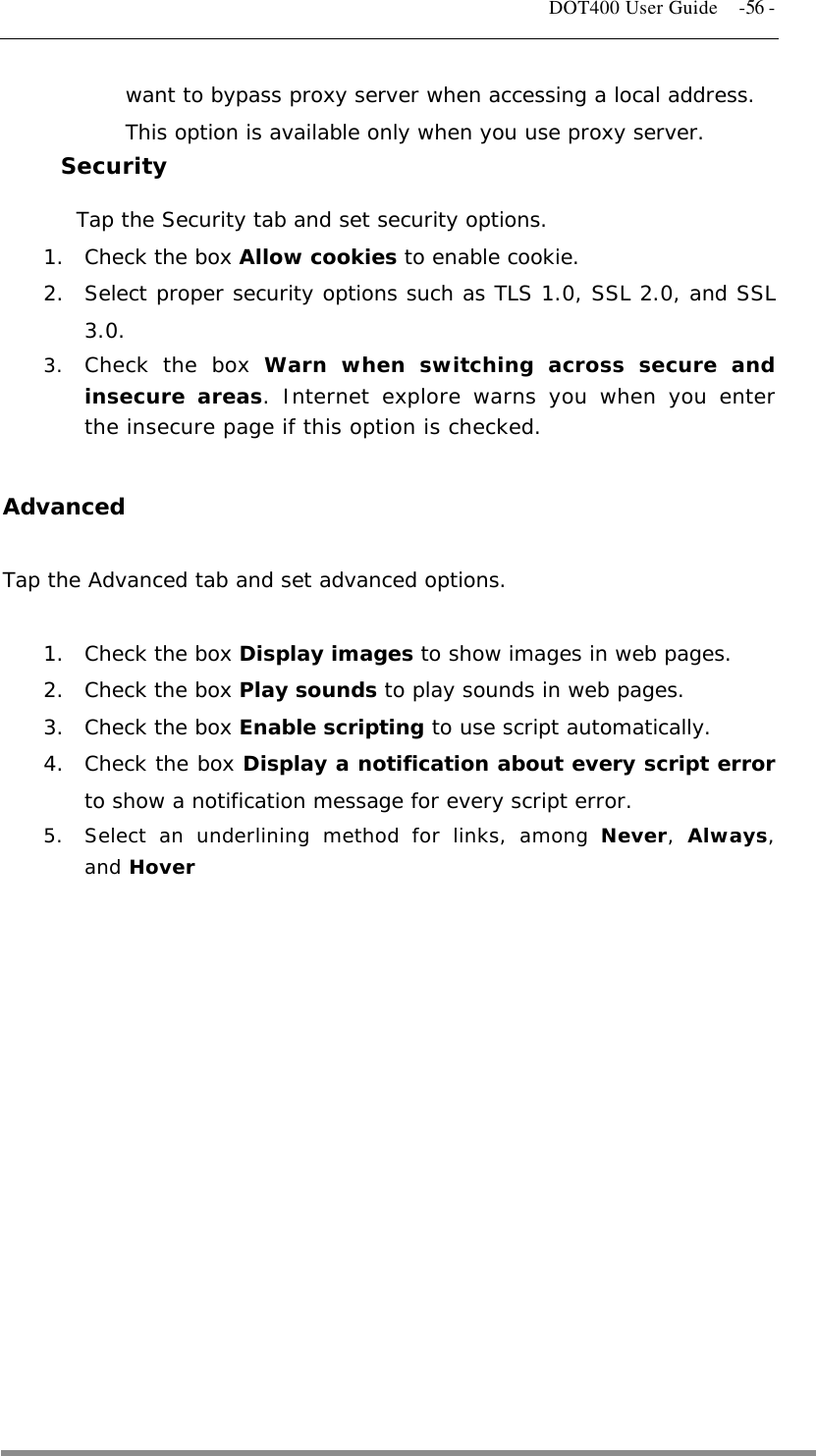   DOT400 User Guide    -56 - want to bypass proxy server when accessing a local address. This option is available only when you use proxy server. Security Tap the Security tab and set security options. 1.  Check the box Allow cookies to enable cookie. 2.  Select proper security options such as TLS 1.0, SSL 2.0, and SSL 3.0. 3.  Check the box Warn when switching across secure and insecure areas. Internet explore warns you when you enter the insecure page if this option is checked.  Advanced  Tap the Advanced tab and set advanced options.  1.  Check the box Display images to show images in web pages. 2.  Check the box Play sounds to play sounds in web pages.  3.  Check the box Enable scripting to use script automatically. 4.  Check the box Display a notification about every script error to show a notification message for every script error. 5.  Select an underlining method for links, among Never,  Always, and Hover  