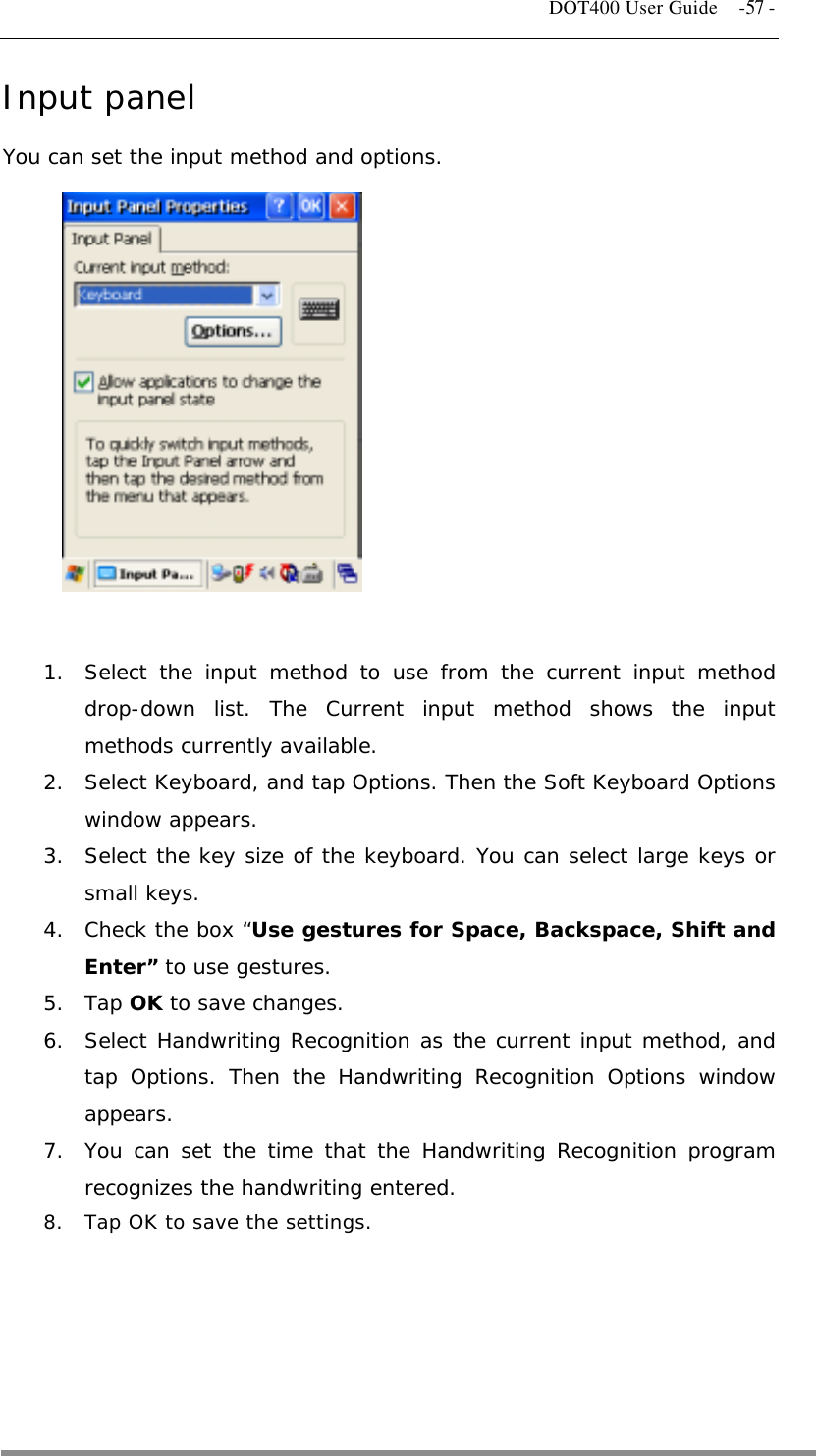   DOT400 User Guide    -57 - Input panel You can set the input method and options.              1.  Select the input method to use from the current input method drop-down list. The Current input method shows the input methods currently available. 2.  Select Keyboard, and tap Options. Then the Soft Keyboard Options window appears. 3.  Select the key size of the keyboard. You can select large keys or small keys. 4.  Check the box “Use gestures for Space, Backspace, Shift and Enter” to use gestures. 5. Tap OK to save changes. 6.  Select Handwriting Recognition as the current input method, and tap Options. Then the Handwriting Recognition Options window appears. 7.  You can set the time that the Handwriting Recognition program recognizes the handwriting entered. 8.  Tap OK to save the settings.      