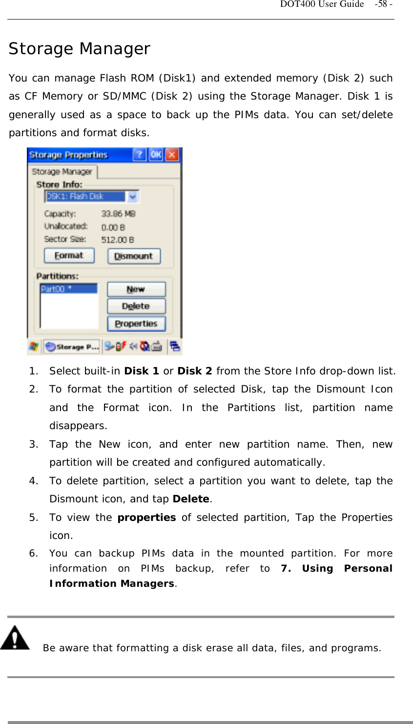   DOT400 User Guide    -58 - Storage Manager You can manage Flash ROM (Disk1) and extended memory (Disk 2) such as CF Memory or SD/MMC (Disk 2) using the Storage Manager. Disk 1 is generally used as a space to back up the PIMs data. You can set/delete partitions and format disks.             1. Select built-in Disk 1 or Disk 2 from the Store Info drop-down list. 2.  To format the partition of selected Disk, tap the Dismount Icon and the Format icon. In the Partitions list, partition name disappears.  3.  Tap the New icon, and enter new partition name. Then, new partition will be created and configured automatically. 4.  To delete partition, select a partition you want to delete, tap the Dismount icon, and tap Delete.  5.  To view the properties of selected partition, Tap the Properties icon. 6.  You can backup PIMs data in the mounted partition. For more information on PIMs backup, refer to 7. Using Personal Information Managers.      Be aware that formatting a disk erase all data, files, and programs.    