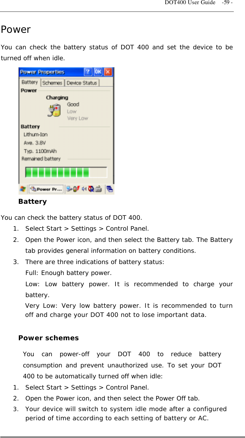   DOT400 User Guide    -59 - Power You can check the battery status of DOT 400 and set the device to be turned off when idle.             Battery You can check the battery status of DOT 400. 1.  Select Start &gt; Settings &gt; Control Panel. 2.  Open the Power icon, and then select the Battery tab. The Battery tab provides general information on battery conditions. 3.  There are three indications of battery status: Full: Enough battery power. Low: Low battery power. It is recommended to charge your battery. Very Low: Very low battery power. It is recommended to turn off and charge your DOT 400 not to lose important data.  Power schemes You can power-off your DOT 400 to reduce battery consumption and prevent unauthorized use. To set your DOT 400 to be automatically turned off when idle: 1.  Select Start &gt; Settings &gt; Control Panel. 2.  Open the Power icon, and then select the Power Off tab. 3.  Your device will switch to system idle mode after a configured period of time according to each setting of battery or AC.  