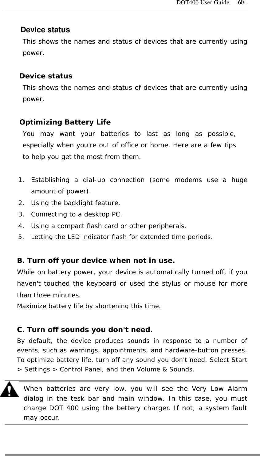   DOT400 User Guide    -60 - Device status This shows the names and status of devices that are currently using power.  Device status This shows the names and status of devices that are currently using power.  Optimizing Battery Life You may want your batteries to last as long as possible, especially when you&apos;re out of office or home. Here are a few tips to help you get the most from them.  1.  Establishing a dial-up connection (some modems use a huge amount of power). 2.  Using the backlight feature. 3.  Connecting to a desktop PC. 4.  Using a compact flash card or other peripherals. 5.  Letting the LED indicator flash for extended time periods.  B. Turn off your device when not in use. While on battery power, your device is automatically turned off, if you haven&apos;t touched the keyboard or used the stylus or mouse for more than three minutes. Maximize battery life by shortening this time.  C. Turn off sounds you don&apos;t need. By default, the device produces sounds in response to a number of events, such as warnings, appointments, and hardware-button presses. To optimize battery life, turn off any sound you don&apos;t need. Select Start &gt; Settings &gt; Control Panel, and then Volume &amp; Sounds.  When batteries are very low, you will see the Very Low Alarm dialog in the tesk bar and main window. In this case, you must charge DOT 400 using the bettery charger. If not, a system fault may occur.  