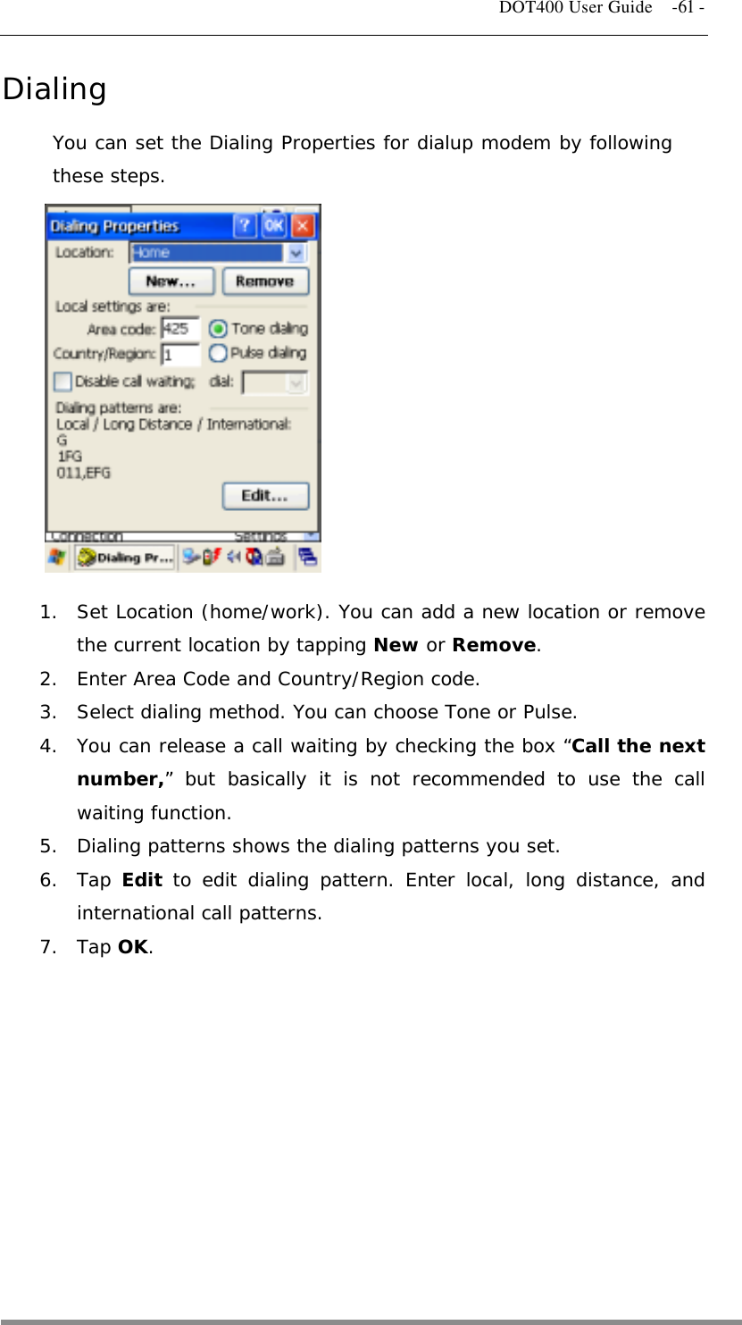   DOT400 User Guide    -61 - Dialing You can set the Dialing Properties for dialup modem by following these steps.             1.  Set Location (home/work). You can add a new location or remove the current location by tapping New or Remove. 2.  Enter Area Code and Country/Region code. 3.  Select dialing method. You can choose Tone or Pulse. 4.  You can release a call waiting by checking the box “Call the next number,” but basically it is not recommended to use the call waiting function. 5.  Dialing patterns shows the dialing patterns you set. 6. Tap Edit to edit dialing pattern. Enter local, long distance, and international call patterns. 7. Tap OK.           