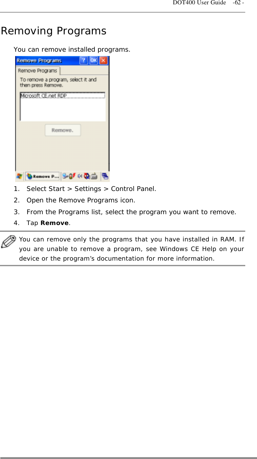   DOT400 User Guide    -62 - Removing Programs You can remove installed programs.            1.  Select Start &gt; Settings &gt; Control Panel. 2.  Open the Remove Programs icon. 3.  From the Programs list, select the program you want to remove. 4. Tap Remove.   You can remove only the programs that you have installed in RAM. If you are unable to remove a program, see Windows CE Help on your device or the program’s documentation for more information.   