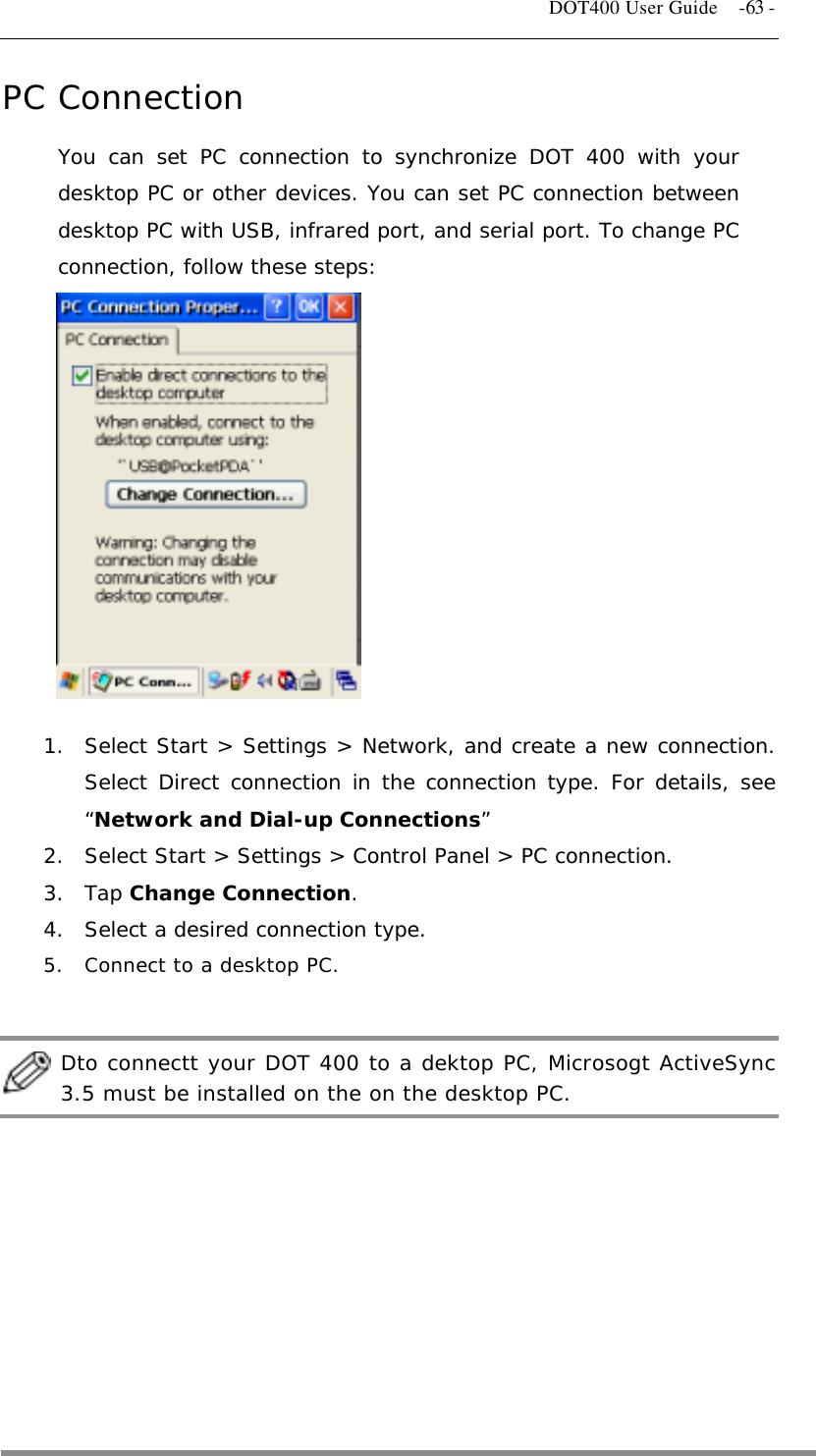   DOT400 User Guide    -63 - PC Connection You can set PC connection to synchronize DOT 400 with your desktop PC or other devices. You can set PC connection between desktop PC with USB, infrared port, and serial port. To change PC connection, follow these steps:             1.  Select Start &gt; Settings &gt; Network, and create a new connection. Select Direct connection in the connection type. For details, see “Network and Dial-up Connections” 2.  Select Start &gt; Settings &gt; Control Panel &gt; PC connection. 3. Tap Change Connection. 4.  Select a desired connection type. 5.  Connect to a desktop PC.   Dto connectt your DOT 400 to a dektop PC, Microsogt ActiveSync 3.5 must be installed on the on the desktop PC.      