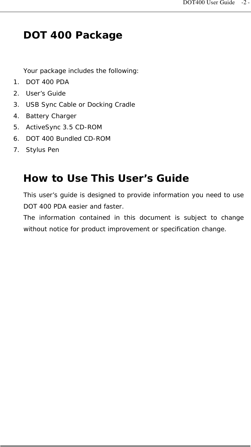   DOT400 User Guide  -2 - DOT 400 Package  Your package includes the following: 1.  DOT 400 PDA 2. User’s Guide 3.  USB Sync Cable or Docking Cradle 4. Battery Charger 5.  ActiveSync 3.5 CD-ROM 6.  DOT 400 Bundled CD-ROM 7. Stylus Pen  How to Use This User’s Guide This user’s guide is designed to provide information you need to use DOT 400 PDA easier and faster. The information contained in this document is subject to change without notice for product improvement or specification change.  