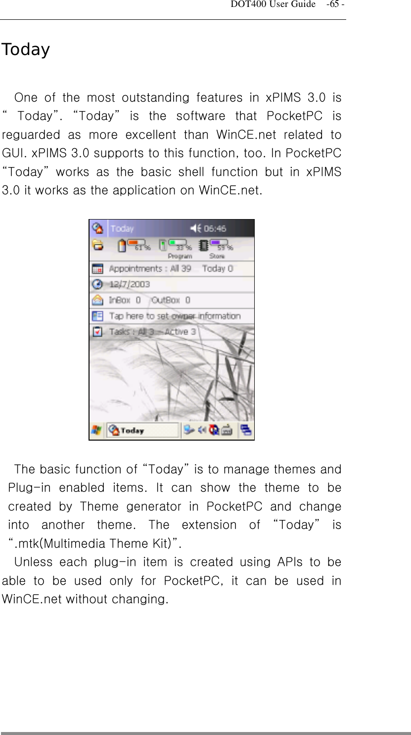   DOT400 User Guide    -65 - Today  One of the most outstanding features in xPIMS 3.0 is “ Today”.  “Today” is the software that PocketPC is reguarded as more excellent than WinCE.net related to GUI. xPIMS 3.0 supports to this function, too. In PocketPC “Today” works as the basic shell function but in xPIMS 3.0 it works as the application on WinCE.net.      The basic function of “Today” is to manage themes and Plug-in enabled items. It can show the theme to be created by Theme generator in PocketPC and change into another theme. The extension of “Today” is “.mtk(Multimedia Theme Kit)”. Unless each plug-in item is created using APIs to be able to be used only for PocketPC, it can be used in WinCE.net without changing.         