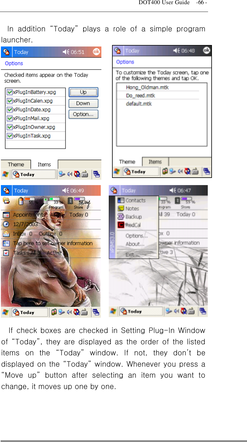   DOT400 User Guide    -66 - In addition “Today” plays a role of a simple program launcher.                              If check boxes are checked in Setting Plug-In Window of  “Today”, they are displayed as the order of the listed items on the “Today” window. If not, they don’t be displayed on the “Today” window. Whenever you press a “Move up” button after selecting an item you want to change, it moves up one by one.     
