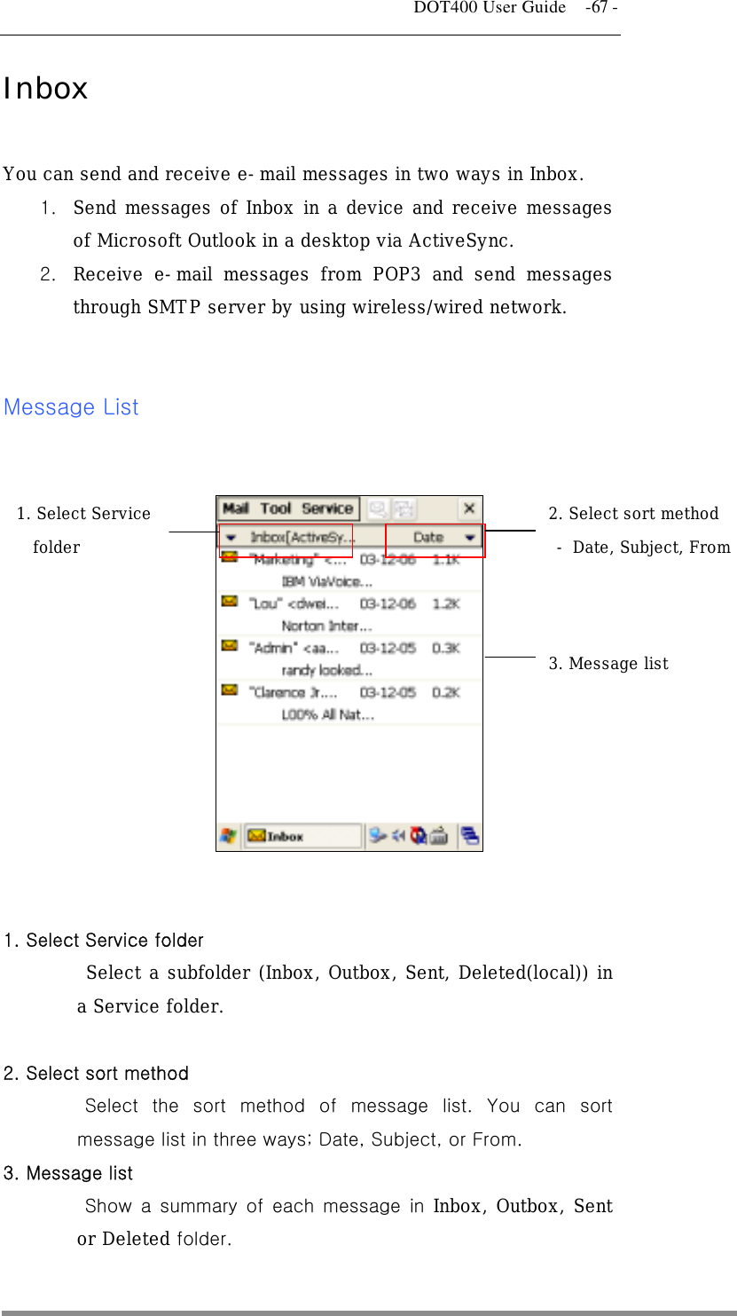   DOT400 User Guide    -67 - Inbox  You can send and receive e-mail messages in two ways in Inbox. 1.  Send messages of Inbox in a device and receive messages of Microsoft Outlook in a desktop via ActiveSync.  2.  Receive e-mail messages from POP3 and send messages through SMTP server by using wireless/wired network.   Message List     1. Select Service  2. Select sort method folder  - Date, Subject, From 3. Message list   1. Select Service folder Select a subfolder (Inbox, Outbox, Sent, Deleted(local)) in a Service folder.  2. Select sort method Select the sort method of message list. You can sort message list in three ways; Date, Subject, or From.   3. Message list Show a summary of each message in Inbox, Outbox, Sent or Deleted folder.  