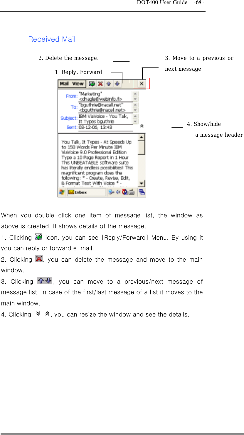   DOT400 User Guide    -68 -  Received Mail      1. Reply, Forward 2. Delete the message.  3. Move to a previous ornext message 4. Show/hide  a message header  When you double-click one item of message list, the window as above is created. It shows details of the message. 1. Clicking   icon, you can see [Reply/Forward] Menu. By using it you can reply or forward e-mail.   2. Clicking  , you can delete the message and move to the main window. 3. Clicking  , you can move to a previous/next message of message list. In case of the first/last message of a list it moves to the main window. 4. Clicking   , you can resize the window and see the details.    