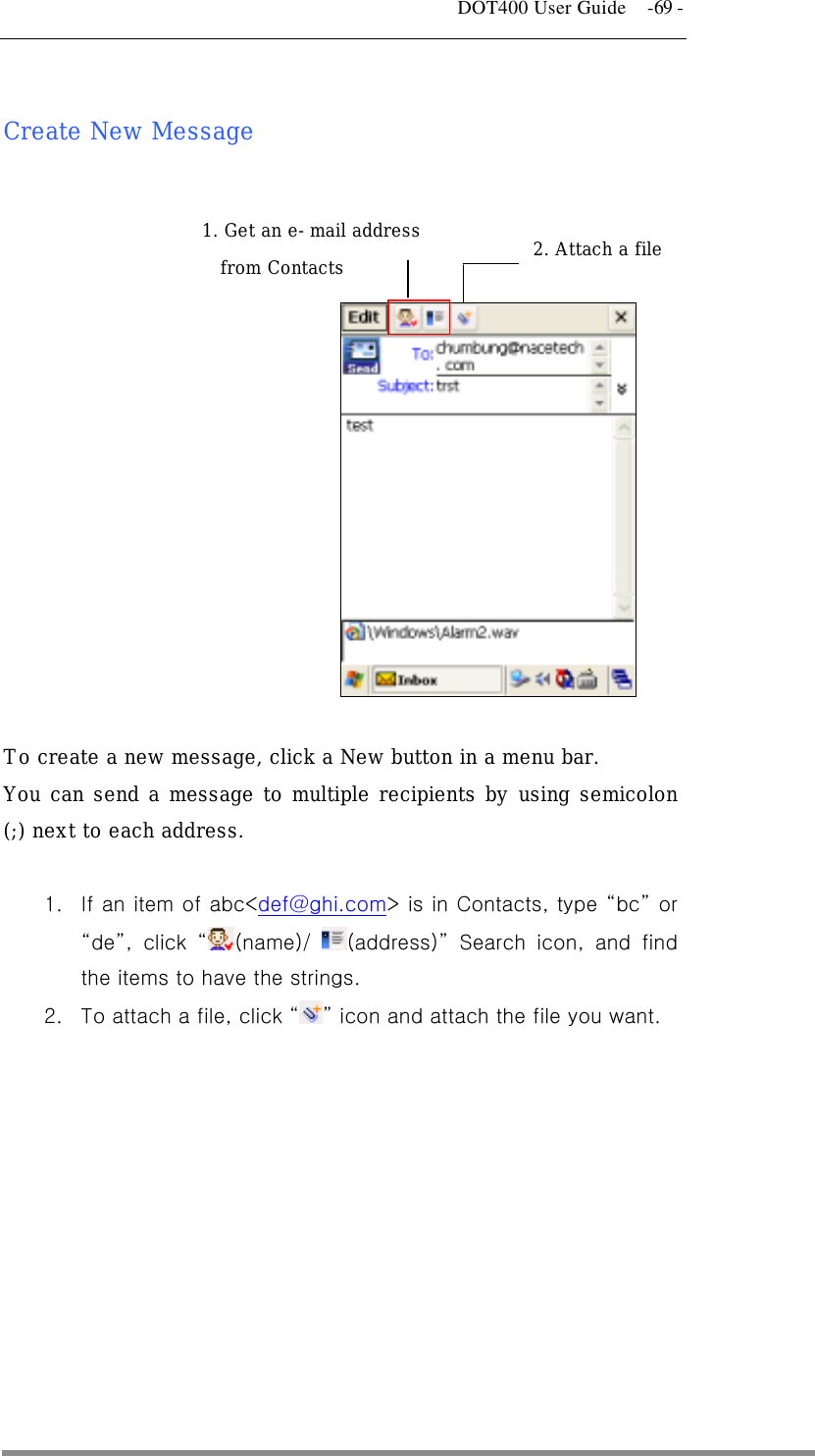   DOT400 User Guide    -69 -  Create New Message       2. Attach a file 1. Get an e-mail address      from Contacts  To create a new message, click a New button in a menu bar. You can send a message to multiple recipients by using semicolon (;) next to each address.   1.  If an item of abc&lt;def@ghi.com&gt; is in Contacts, type “bc” or “de”, click “(name)/  (address)” Search icon, and find the items to have the strings. 2.  To attach a file, click “” icon and attach the file you want.  