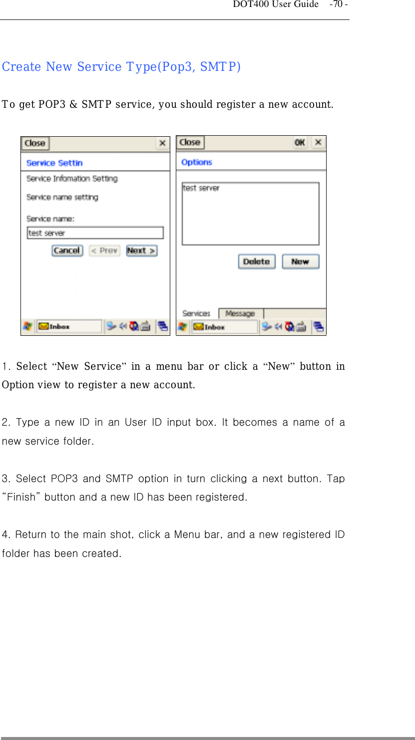   DOT400 User Guide    -70 -  Create New Service Type(Pop3, SMTP)   To get POP3 &amp; SMTP service, you should register a new account.       1.  Select “New Service” in a menu bar or click a “New” button in Option view to register a new account.   2. Type a new ID in an User ID input box. It becomes a name of a new service folder.  3. Select POP3 and SMTP option in turn clicking a next button. Tap “Finish” button and a new ID has been registered.  4. Return to the main shot, click a Menu bar, and a new registered ID folder has been created.    