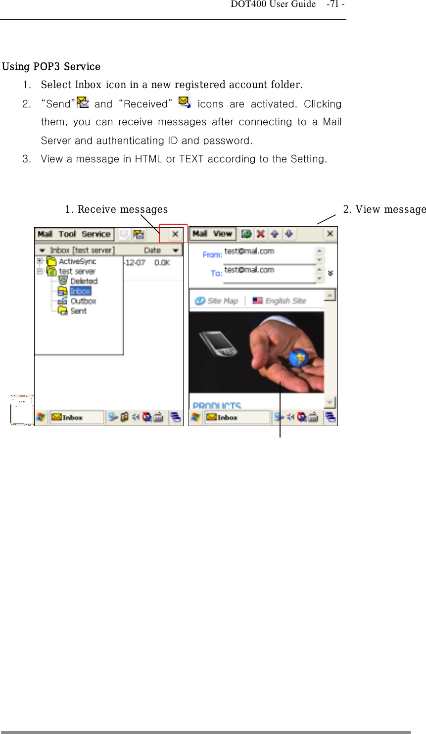   DOT400 User Guide    -71 -  Using POP3 Service 1.  Select Inbox icon in a new registered account folder. 2.  “Send” and “Received”  icons are activated. Clicking them, you can receive messages after connecting to a Mail Server and authenticating ID and password.   3.  View a message in HTML or TEXT according to the Setting.      1. Receive messages 3. View in HTML/TEXT 2. View message  