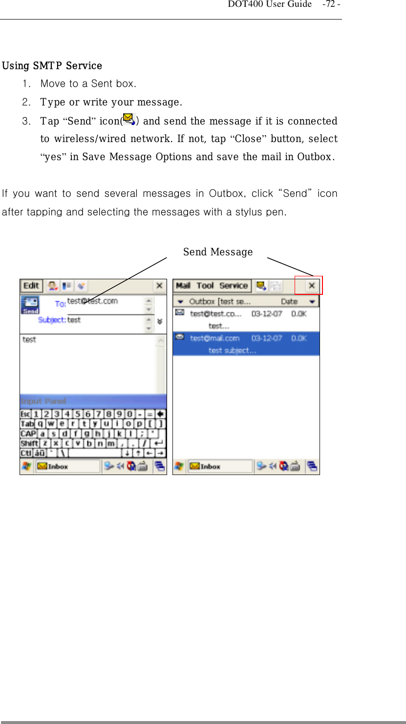   DOT400 User Guide    -72 -  Using SMTP Service  1.  Move to a Sent box.   2.  Type or write your message. 3.  Tap “Send” icon( ) and send the message if it is connected to wireless/wired network. If not, tap “Close” button, select “yes” in Save Message Options and save the mail in Outbox.  If you want to send several messages in Outbox, click “Send” icon after tapping and selecting the messages with a stylus pen.       Send Message 