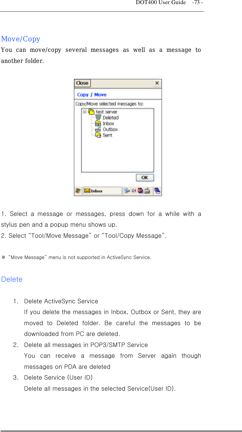   DOT400 User Guide    -73 -  Move/Copy You can move/copy several messages as well as a message to another folder.    1. Select a message or messages, press down for a while with a stylus pen and a popup menu shows up.   2. Select “Tool/Move Message” or “Tool/Copy Message”.   ※ “Move Message” menu is not supported in ActiveSync Service.  Delete  1.  Delete ActiveSync Service   If you delete the messages in Inbox, Outbox or Sent, they are moved to Deleted folder. Be careful the messages to be downloaded from PC are deleted. 2.  Delete all messages in POP3/SMTP Service You can receive a message from Server again though messages on PDA are deleted 3.  Delete Service (User ID) Delete all messages in the selected Service(User ID).   