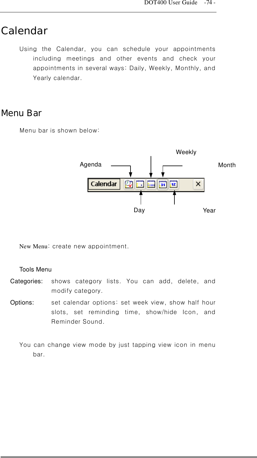   DOT400 User Guide    -74 - Calendar Using the Calendar, you can schedule your appointments including meetings and other events and check your appointments in several ways: Daily, Weekly, Monthly, and Yearly calendar.   Menu Bar Menu bar is shown below:  Agenda Year Month Weekly Day         New Menu: create new appointment.  Tools Menu Categories:  shows category lists. You can add, delete, and modify category. Options:   set calendar options: set week view, show half hour slots, set reminding time, show/hide Icon, and Reminder Sound.  You can change view mode by just tapping view icon in menu bar.  