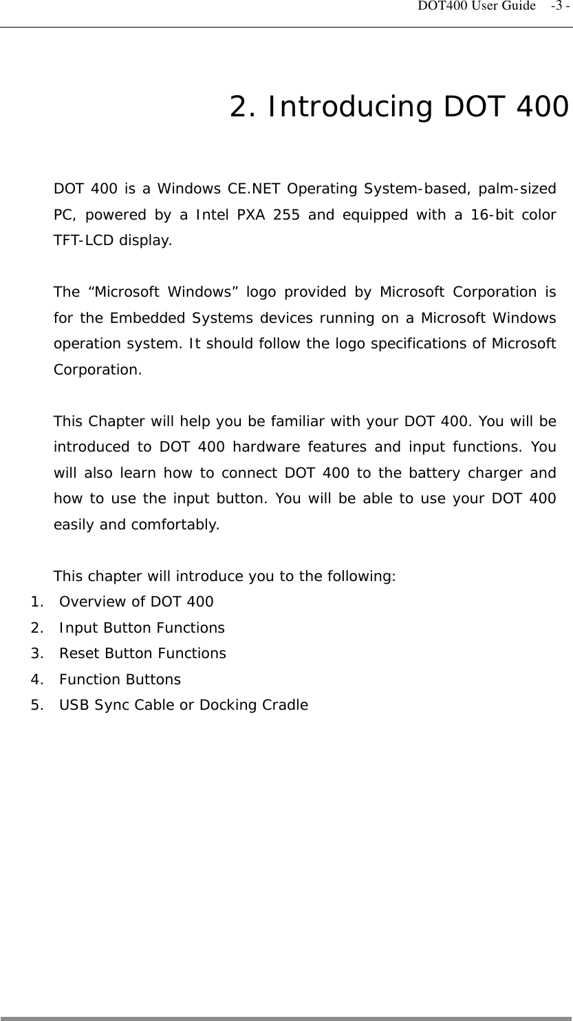   DOT400 User Guide  -3 - 2. Introducing DOT 400 DOT 400 is a Windows CE.NET Operating System-based, palm-sized PC, powered by a Intel PXA 255 and equipped with a 16-bit color TFT-LCD display.  The “Microsoft Windows” logo provided by Microsoft Corporation is for the Embedded Systems devices running on a Microsoft Windows operation system. It should follow the logo specifications of Microsoft Corporation.  This Chapter will help you be familiar with your DOT 400. You will be introduced to DOT 400 hardware features and input functions. You will also learn how to connect DOT 400 to the battery charger and how to use the input button. You will be able to use your DOT 400 easily and comfortably.  This chapter will introduce you to the following: 1.  Overview of DOT 400  2.  Input Button Functions 3.  Reset Button Functions 4. Function Buttons 5.  USB Sync Cable or Docking Cradle    