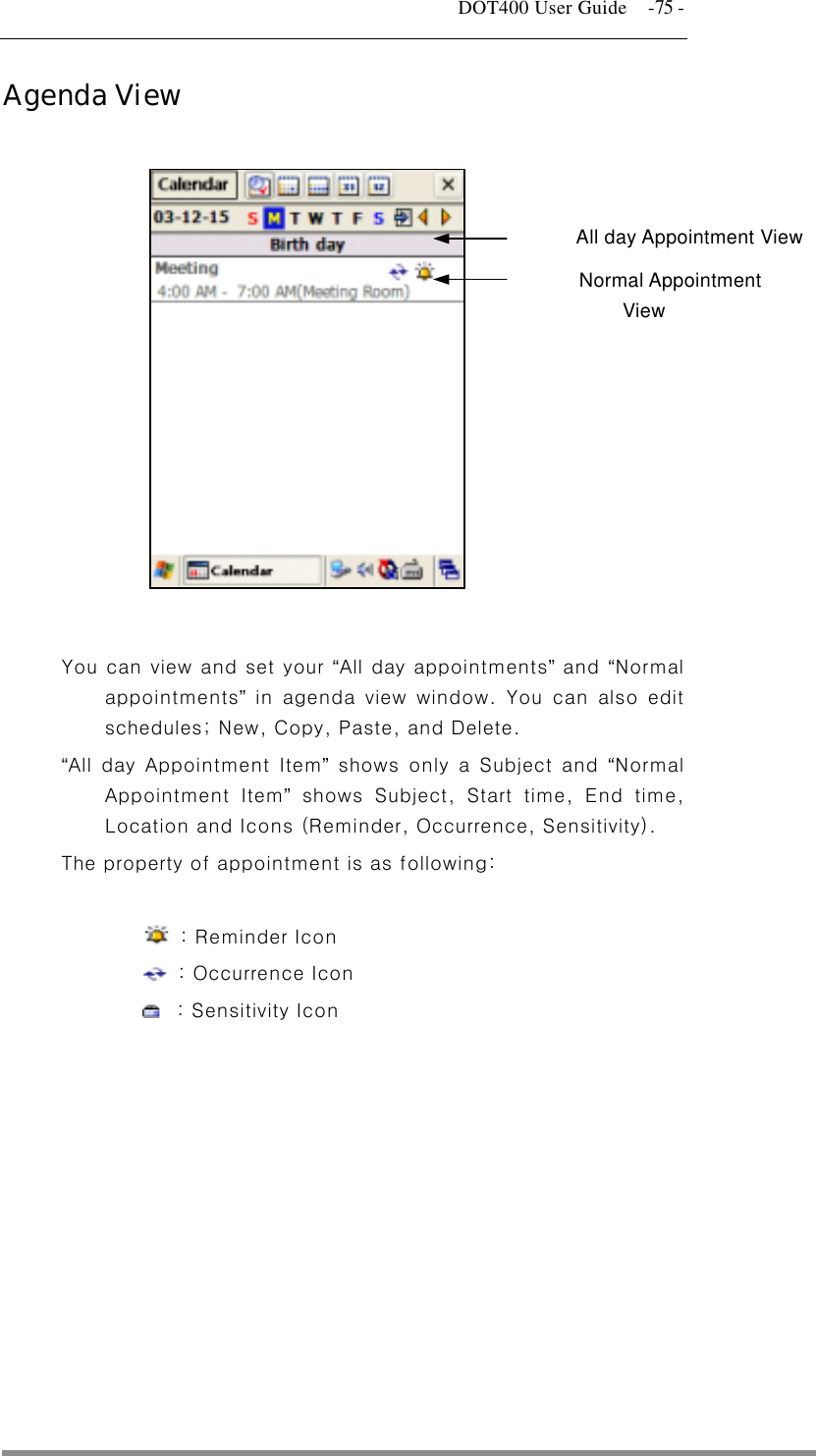   DOT400 User Guide    -75 - Agenda View    All day Appointment View Normal Appointment View           You can view and set your “All day appointments” and “Normal appointments” in agenda view window. You can also edit schedules; New, Copy, Paste, and Delete. “All day Appointment Item” shows only a Subject and “Normal Appointment Item” shows Subject, Start time, End time, Location and Icons (Reminder, Occurrence, Sensitivity).   The property of appointment is as following:       : Reminder Icon   : Occurrence Icon   : Sensitivity Icon     