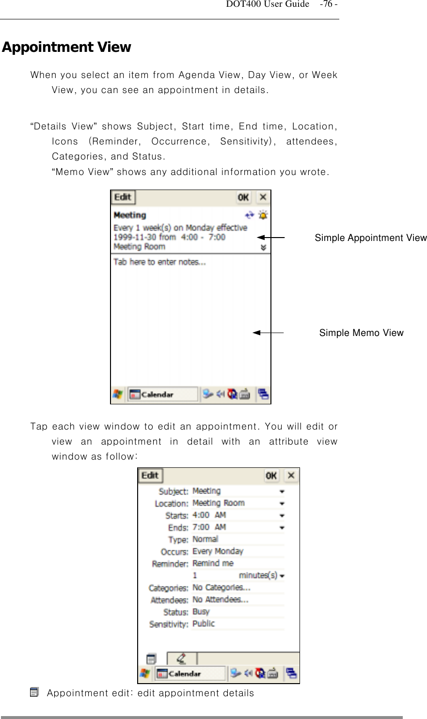   DOT400 User Guide    -76 - Appointment View When you select an item from Agenda View, Day View, or Week View, you can see an appointment in details.  “Details View” shows Subject, Start time, End time, Location, Icons (Reminder, Occurrence, Sensitivity), attendees, Categories, and Status.   “Memo View” shows any additional information you wrote.    Simple Appointment View     Simple Memo View      Tap each view window to edit an appointment. You will edit or view an appointment in detail with an attribute view window as follow:                 Appointment edit: edit appointment details  