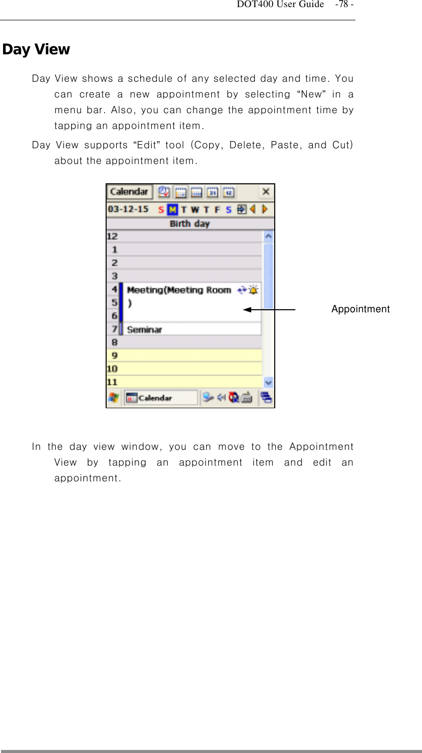   DOT400 User Guide    -78 - Day View Day View shows a schedule of any selected day and time. You can create a new appointment by selecting “New” in a menu bar. Also, you can change the appointment time by tapping an appointment item. Day View supports “Edit” tool (Copy, Delete, Paste, and Cut) about the appointment item.        Appointment        In the day view window, you can move to the Appointment View by tapping an appointment item and edit an appointment.    