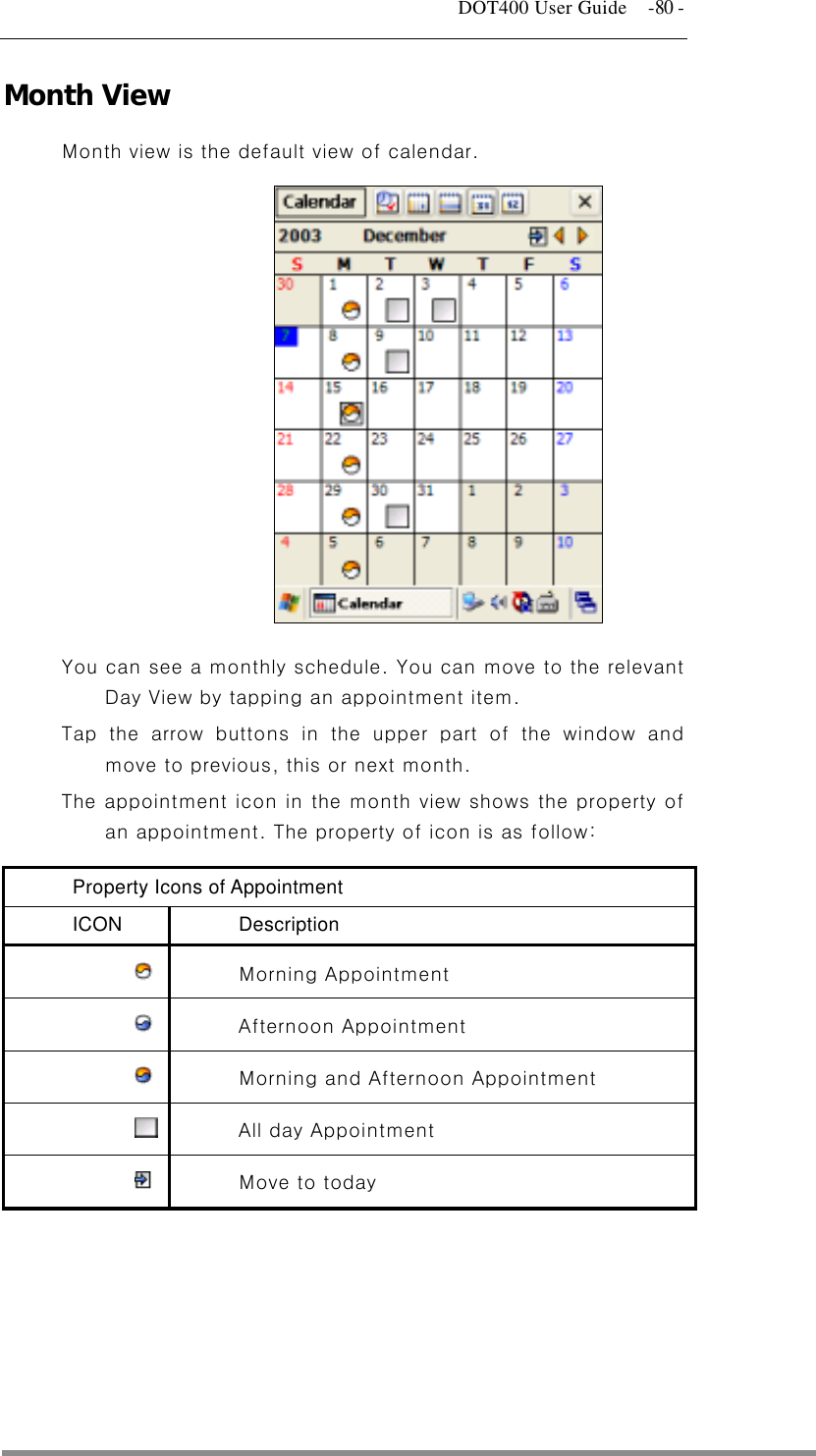   DOT400 User Guide    -80 - Month View Month view is the default view of calendar.              You can see a monthly schedule. You can move to the relevant Day View by tapping an appointment item. Tap the arrow buttons in the upper part of the window and move to previous, this or next month. The appointment icon in the month view shows the property of an appointment. The property of icon is as follow: Property Icons of Appointment ICON Description  Morning Appointment   Afternoon Appointment   Morning and Afternoon Appointment     All day Appointment   Move to today       