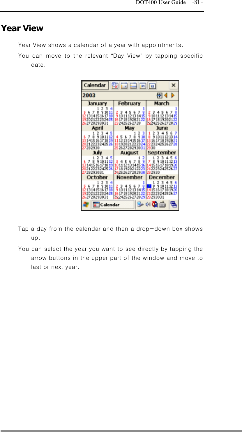   DOT400 User Guide    -81 - Year View Year View shows a calendar of a year with appointments. You can move to the relevant “Day View” by tapping specific date.               Tap a day from the calendar and then a drop-down box shows up. You can select the year you want to see directly by tapping the arrow buttons in the upper part of the window and move to last or next year.   