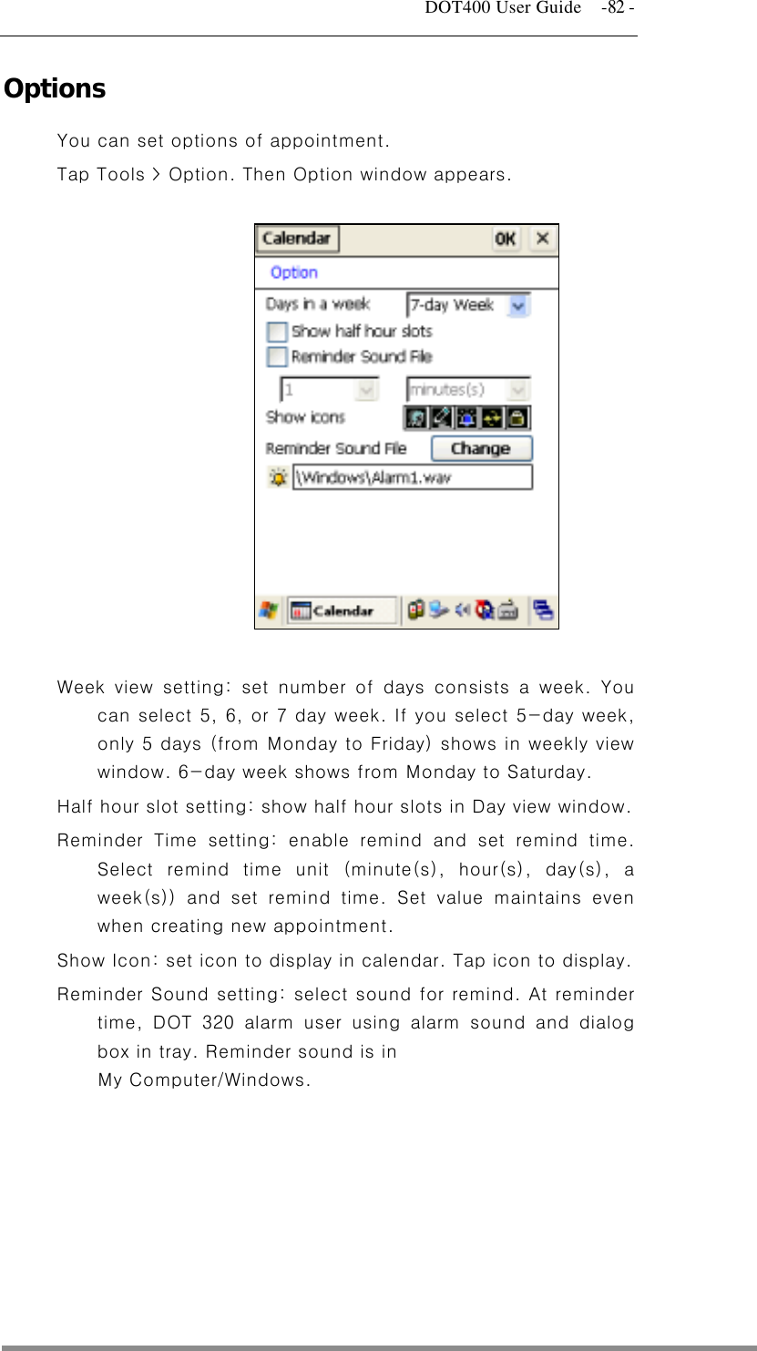  DOT400 User Guide    -82 - Options  You can set options of appointment. Tap Tools &gt; Option. Then Option window appears.               Week view setting: set number of days consists a week. You can select 5, 6, or 7 day week. If you select 5-day week, only 5 days (from Monday to Friday) shows in weekly view window. 6-day week shows from Monday to Saturday.   Half hour slot setting: show half hour slots in Day view window. Reminder Time setting: enable remind and set remind time. Select remind time unit (minute(s), hour(s), day(s), a week(s)) and set remind time. Set value maintains even when creating new appointment. Show Icon: set icon to display in calendar. Tap icon to display. Reminder Sound setting: select sound for remind. At reminder time, DOT 320 alarm user using alarm sound and dialog box in tray. Reminder sound is in   My Computer/Windows.   