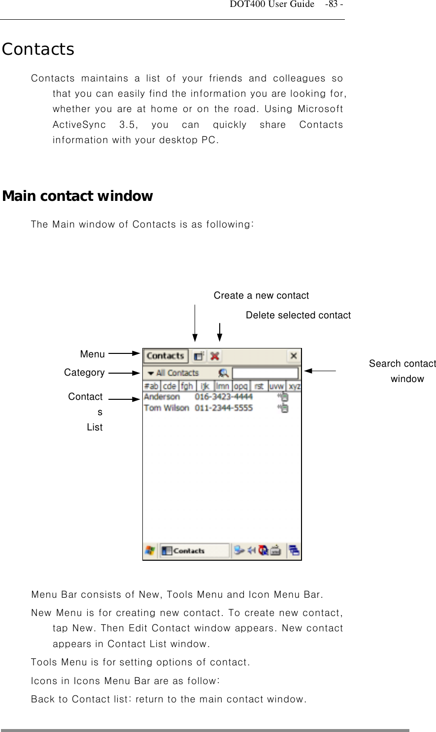   DOT400 User Guide    -83 - Contacts Contacts maintains a list of your friends and colleagues so that you can easily find the information you are looking for, whether you are at home or on the road. Using Microsoft ActiveSync 3.5, you can quickly share Contacts information with your desktop PC.   Main contact window The Main window of Contacts is as following:    Delete selected contact Create a new contact    Menu  Search contact window Category  Contacts List           Menu Bar consists of New, Tools Menu and Icon Menu Bar.   New Menu is for creating new contact. To create new contact, tap New. Then Edit Contact window appears. New contact appears in Contact List window. Tools Menu is for setting options of contact. Icons in Icons Menu Bar are as follow: Back to Contact list: return to the main contact window.  