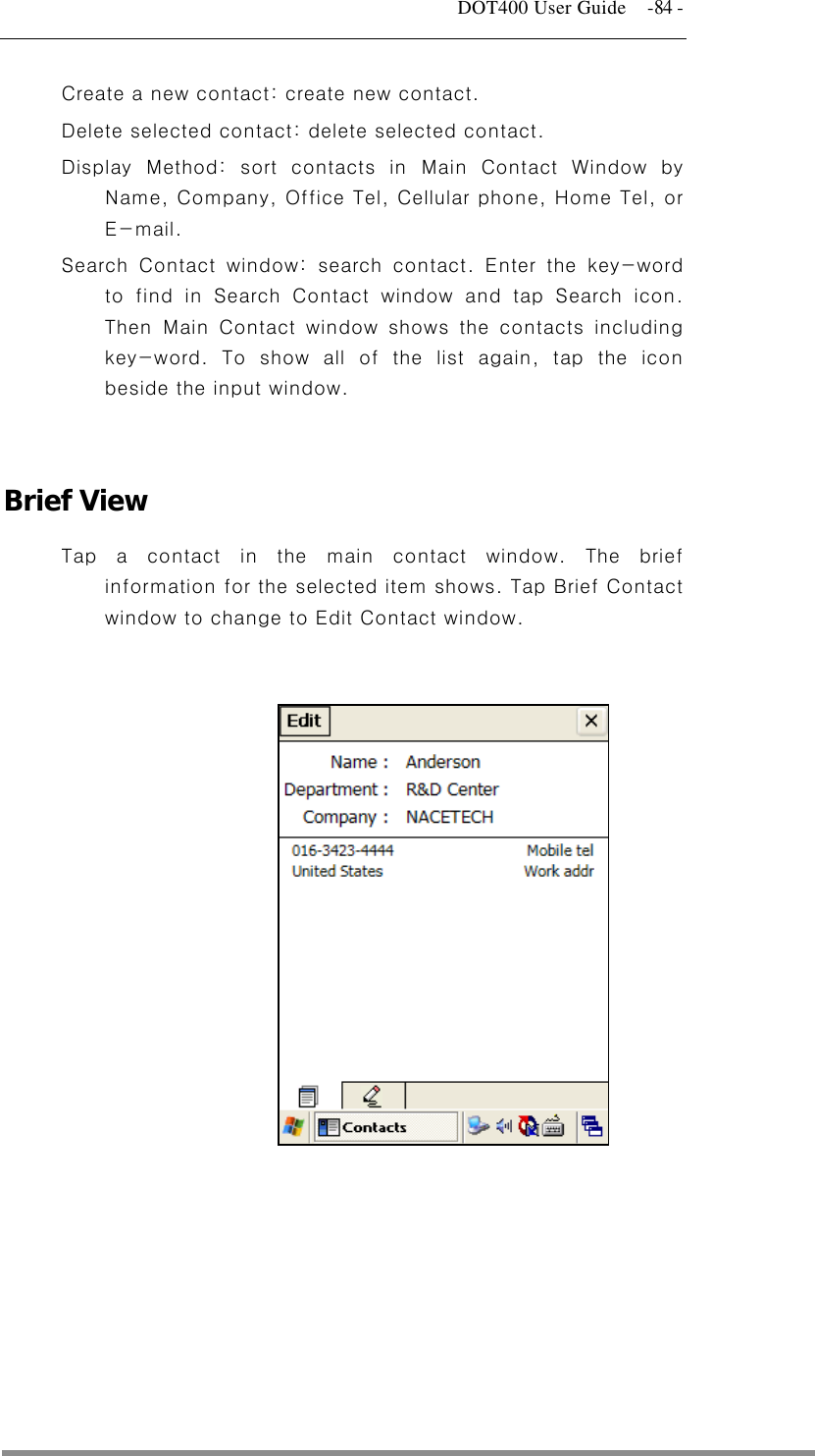   DOT400 User Guide    -84 - Create a new contact: create new contact. Delete selected contact: delete selected contact. Display Method: sort contacts in Main Contact Window by Name, Company, Office Tel, Cellular phone, Home Tel, or E-mail. Search Contact window: search contact. Enter the key-word to find in Search Contact window and tap Search icon. Then Main Contact window shows the contacts including key-word. To show all of the list again, tap the icon beside the input window.   Brief View Tap a contact in the main contact window. The brief information for the selected item shows. Tap Brief Contact window to change to Edit Contact window.             