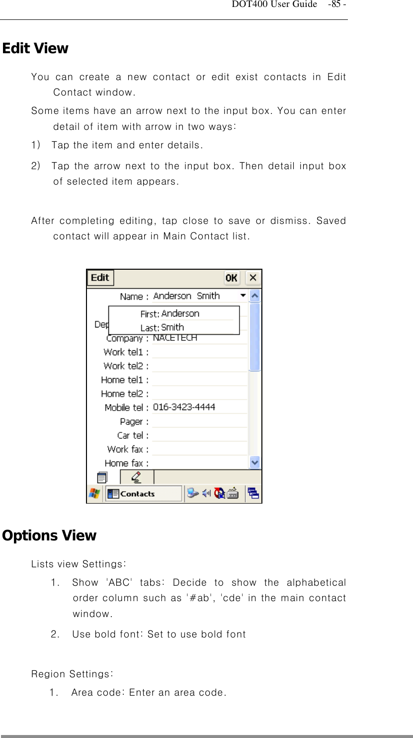   DOT400 User Guide    -85 - Edit View You can create a new contact or edit exist contacts in Edit Contact window.   Some items have an arrow next to the input box. You can enter detail of item with arrow in two ways:   1)  Tap the item and enter details. 2)  Tap the arrow next to the input box. Then detail input box of selected item appears.  After completing editing, tap close to save or dismiss. Saved contact will appear in Main Contact list.                Options View Lists view Settings:   1.  Show &apos;ABC&apos; tabs: Decide to show the alphabetical order column such as &apos;#ab&apos;, &apos;cde&apos; in the main contact window. 2.  Use bold font: Set to use bold font  Region Settings: 1.  Area code: Enter an area code.   