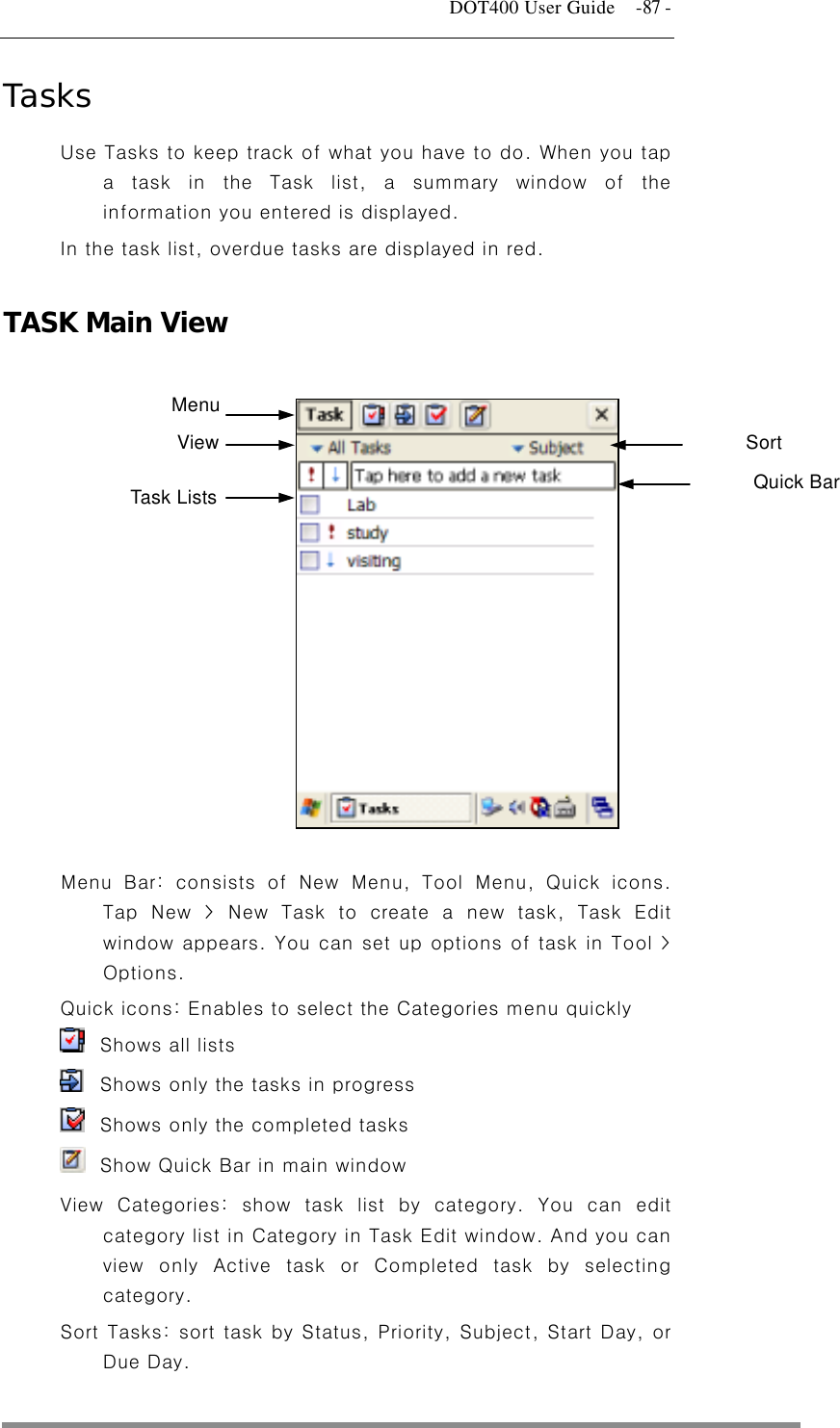   DOT400 User Guide    -87 - Tasks Use Tasks to keep track of what you have to do. When you tap a task in the Task list, a summary window of the information you entered is displayed. In the task list, overdue tasks are displayed in red.  TASK Main View  Menu View Sort  Quick Bar Task Lists          Menu Bar: consists of New Menu, Tool Menu, Quick icons. Tap New &gt; New Task to create a new task, Task Edit window appears. You can set up options of task in Tool &gt; Options. Quick icons: Enables to select the Categories menu quickly   Shows all lists     Shows only the tasks in progress   Shows only the completed tasks   Show Quick Bar in main window View Categories: show task list by category. You can edit category list in Category in Task Edit window. And you can view only Active task or Completed task by selecting category. Sort Tasks: sort task by Status, Priority, Subject, Start Day, or Due Day.  