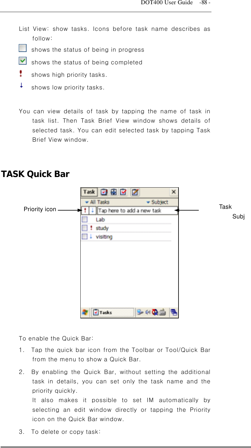   DOT400 User Guide    -88 - List View: show tasks. Icons before task name describes as follow:   shows the status of being in progress   shows the status of being completed   shows high priority tasks.   shows low priority tasks.  You can view details of task by tapping the name of task in task list. Then Task Brief View window shows details of selected task. You can edit selected task by tapping Task Brief View window.   TASK Quick Bar  Task Subj  Priority icon          To enable the Quick Bar: 1.  Tap the quick bar icon from the Toolbar or Tool/Quick Bar from the menu to show a Quick Bar. 2.  By enabling the Quick Bar, without setting the additional task in details, you can set only the task name and the priority quickly. It also makes it possible to set IM automatically by selecting an edit window directly or tapping the Priority icon on the Quick Bar window. 3.  To delete or copy task:  